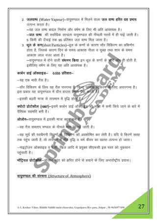 A-1, Keshav Vihar, Riddhi Siddhi main chauraha, Gopalpura Bye pass, Jaipur , M-9636977490 27
2- tyok’i (Water Vapour)&ok;qe.My esa feyus okyk ty ok’i gfjr xzg izHkko
mRiUu djrk gSA
&;g ty ok’i ckny fuekZ.k vkSj o’kZ.k ds fy, Hkh vfr vko”;d gSA
&ty ok’i dh lokZf/kd lkUnzrk ok;qe.My dh uhpyh ijrksa esa gh ikbZ tkrh gSA
5 fdeh dh m¡pkbZ rd 95 izfr”kr ty ok’i fey tkrk gSA
3- /kwy ds d.k(dust Particles)&/kwy ds d.kksa ds dkj.k lkSj fofdj.k dk izfd.kZu
gksrk gS] ftlds dkj.k fnu ds le; vkdk”k uhyk o lqcg rFkk “kke ds le;
vkdk”k yky utj vkrk gSA
&ok;qe.My esa gksus okyh la/kuu fdz;k bu /kwy ds d.kksa ds pkjksa vksj gh gksrh gS]
blhfy, o’kZ.k ds fy, ;g vfr vko”;d gSA
dkcZu MkbZ vkWDlkbM& 0-033 izfr”kr&
&;g ,d Hkkjh xSl gSA
&lkSj fofdj.k ds fy; ;g xSl ikjxE; gS] fdUrq ikfFkZd fofdj.k ds fy, vikjxE; gSA
bl izdkj ;g ok;qe.My esa xzhu gkml izHkko iSnk djrh gSA
&bldh c<+rh ek=k ls rkieku esa o`f) gksrh gSA
D;ksVks izksVksdkSy ¼1997½&blesa dkcZu MkbZ vkWDlkbM dh ek=k esa deh fd;s tkus ds ckjs esa
oSf”od lgefr cuh gSA
vkstksu&ok;qe.My esa bldh ek=k cgqr de gSA
&;g xSl lerki e.My ds uhpys Hkkx es ikbZ tkrh gSA
&;g lw;Z dh ijkcSxuh fdj.kksa ds fofdj.k dks vo”kksf’kr dj ysrh gSA ;fn ;s fdj.ksa lrg
rd igqap tkrh gS] rks rkieku esa rhoz o`f) o peZ dSalj dk [krjk mRiUu gks tkrkA
&ukbVªkstu vkWDlkbM o ,-lh] fQzt vkfn es iz;qDr lh,Qlh bl ijr dks uqdlku
igqapkrh gSA
ekasfVª;y izksVksdksy&vkstksu ijr dks {kfjr gksus ls cpkus ds fy, vUrjkZ’Vªh; iz;klA
ok;qe.My dh lajpuk (Structure of Atmosphere)
 