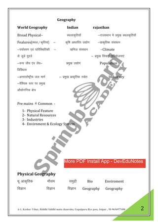 A-1, Keshav Vihar, Riddhi Siddhi main chauraha, Gopalpura Bye pass, Jaipur , M-9636977490 2
Geography
World Geography Indian rajasthan
Broad Physical& LFkykd`fr;k¡ &jktLFkku es izeq[k LFkyd`fr;k¡
Fealures(LFky@d`fr;ka½ & d`f’k vk/kkfjr m|ksx &izkd`frd lalk/ku
&i;kZoj.k ,oa ikfjfLFkfrdh & [kfut lalk/ku &Climate
ls tqMs eqnnss & izeq[k flapkbZ ifj;kstuk,a
&oU; tho ,ao tSo& izeq[k m|ksx Population
fofo/krk
&vUrjjkZ’Vªh; ty ekxZ & izeq[k izkd`frd L=ksr Industory
&oSf”od Lrj ij izeq[k
vkS|ksxfxd {ks=
Pre mains esa Common -
1- Physical Feature
2- Natural Resources
3- Industries
4- Envirnment & Ecology System
Physical Geography
Hkw vkd`frd ekSle leqnzh Bio Enviroment
foKku foKku foKku Geography Geography
More PDF Install App - DevEduNotes
 