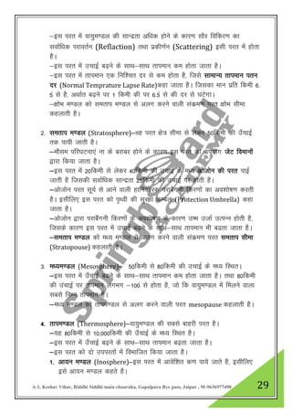 A-1, Keshav Vihar, Riddhi Siddhi main chauraha, Gopalpura Bye pass, Jaipur , M-9636977490 29
&bl ijr esa ok;qe.My dh lkUnzrk vf/kd gksus ds dkj.k lkSj fofdj.k dk
lokZf/kd ijkorZu (Reflaction) rFkk izdh.kZu (Scattering) blh ijr esa gksrk
gSA
&bl ijr esa mpkbZ c<+us ds lkFk&lkFk rkieku de gksrk tkrk gSA
&bl ijr esa rkieku ,d fuf”pr nj ls de gksrk gS] ftls lkekU; rkieku iru
nj (Normal Temprature Lapse Rate)dgk tkrk gSA ftldk eku izfr fdeh 6-
5a ls gS] vFkkZr c<+us ij 1 fdeh dh ij 6-5a ls dh nj ls ?kVsxkA
&{kksHk e.My dks lerki e.My ls vyx djus okyh ladze.k ijr {kksHk lhek
dgykrh gSA
2- lerki e.My (Stratosphere)&;g ijr {ks= lhek ls ysdj 50fdeh dh m¡pkbZ
rd ik;h tkrh gSA
&ekSle ifj?kVuk,a uk ds cjkcj gksus ds dkj.k bl ijr dk mi;ksx tsV foekuksa
}kjk fd;k tkrk gSA
&bl ijr esa 20fdeh ls ysdj 40fdeh dh mpkbZ ds e/; vkstksu dh ijr ikbZ
tkrh gS ftldh lokZf/kd lkUnzrk 25fdeh dh mPkkbZ ij gksrh gSA
&vkstksu ijr lw;Z ls vkus okyh gkfudkjd ijkcSxuh fdj.kksa dk vo”kks’k.k djrh
gSA blhfy, bl ijr dks i`Foh dh lqj{kk dEcy (Protection Umbrella) dgk
tkrk gSA
&vkstksu }kjk ijkcaSxuh fdj.kksa ds vo”kks’k.k ds dkj.k m’e mtkZ mRiUu gksrh gS]
ftlds dkj.k bl ijr esa mpkbZ c<+us ds lkFk&lkFk rkieku Hkh c<rk tkrk gSA
&lerki e.My dks e/; e.My ls vyx djus okyh ladze.k ijr lerki lhek
(Stratopouse) dgykrh gSA
3- e/;e.My (Mesosphere)& 50fdeh ls 80fdeh dh mpkbZ ds e/; fLFkrA
&bl ijr eas m¡pkbZ c<us ds lkFk&lkFk rkieku de gksrk tkrk gSA rFkk 80fdeh
dh mapkbZ ij rkieku yxHkx &100a ls gksrk gS] tks fd ok;qe.My esa feyus okyk
lcls fuEu rkieku gSA
&e/; e.My dks rkie.My ls vyx djus okyh ijr mesopause dgykrh gSA
4- rkie.My (Thermosphere)&ok;qe.My dh lcls ckgjh ijr gSA
&;g 80fdeh ls 10]000fdeh dh m¡pkbZ ds e/; fLFkr gSA
&bl ijr esa m¡pkbZ c<+us ds lkFk&lkFk rkieku c<+rk tkrk gSA
&bl ijr dks nks miijrksa esa foHkkftr fd;k tkrk gSA
1- vk;u e.My (Inosphere)&bl ijr esa vkosf”kr d.k ik;s tkrs gS] blhfy,
bls vk;u e.My dgrs gSA
 