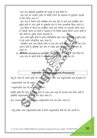 A-1, Keshav Vihar, Riddhi Siddhi main chauraha, Gopalpura Bye pass, Jaipur , M-9636977490 30
&;g ijr 80fdeh&640fdeh dh mpkbZ ds e/; fLFkr gSA
&bl ijr dk mi;ksx i`Foh ij jsfM;ksa rjaxksa dh lgk;rk ls nwjlapkj lsokvksa
ds fy, fd;k tkrk gSA
&bl ijr esa feyus okys vkosf”kr d.k rFkk lw;Z ls vkus okys vkosf”kr d.k
/kqzoh; {ks=ksa ds mij i`Foh ds pqEcdh; {ks= ds lkFk ikjLifjd fdz;k djrs gSA
&bl fdz;k ds nkSjku bu vkosf”kr d.kksa }kjk QksVksu dk mRltZu fd;k tkrk
gS] ftlds dkj.k bu {ks=ksa esa vkdk”k esa jax fcjaxh izdk”k fdj.ksa mRiUu gksrh gS]
;gh ifj?kVuk /kqzoh; izdk”k dgykrh gSA
&bls mrjh /kzqoh; {ks=ksa esa vjksjk cksfj;kfyl dgk tkrk gS] tcfd n-/kqzoh; {ks=ksa
esa bls vjksjk vkWLVªsfyl dgk tkrk gSA
&vkosf”kr d.kksa rFkk jsfM;ks rjaxksa ds e/; gksus okyh fdz;k ds nkSjku m’e mtkZ
mRiUu gksrh gS bflfy, bl ijr esa mpkbZ c<+us ds lkFk&lkFk rkieku Hkh
c<+rk gSA
2- cgheZ.My (Exophere)&640fdeh& 10]000fdeh dh mPkkbZ ds e/; fLFkr gSA
&bl ijr ds ckgjh {ks=kas es rkieku 1700a ls- rd ik;k tkrk gSA
ok;qe.Myh; nkc(Atmospheric Pressure)
ok;q ds otu ds dkj.k i`FOkh dh lrg ij yxus okyk nkc ok;qe.Myh; nkc dgykrk gSA
&ok;qe.Myh; nkc dh bdkbZ& feyhckj
&ok;qe.Myh; nkc dh ekid& cSjksfeVj
D;kasfd i`Foh dh lrg ls m¡pkbZ c<+us ds lkFk&lkFk ok;q dh lkUnzrk de gksrh tkrh gS]
blhfy, ok;qe.Myh; nkc Hkh de gksrk tkrk gSA
izk;% rkieku c<us ds lkFk&lkFk ok;qe.Myh; nkc de gksrk tkrk gSA
T α 1/p
&ok;q ges”kk mPp ok;qe.Myh; {ks=ksa ls fuEu ok;qe.Myh; {ks=ksa dh vksj pyrh gSA
 