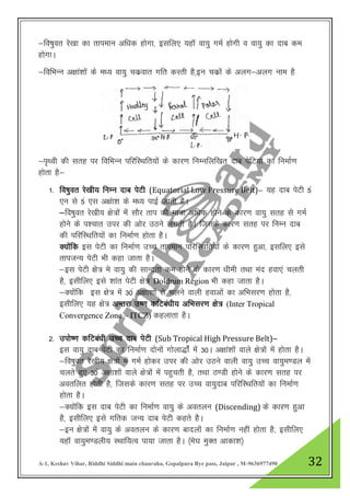 A-1, Keshav Vihar, Riddhi Siddhi main chauraha, Gopalpura Bye pass, Jaipur , M-9636977490 32
&fo’kqor js[kk dk rkieku vf/kd gksxk] blfy, ;gkW ok;q xeZ gksxh o ok;q dk nkc de
gksxkA
&fofHkUu v{kka”kkas ds e/; ok;q pdzokr xfr djrh gS]bu pdzksa ds vyx&vyx uke gS
&i`Foh dh lrg ij fofHkUu ifjfLFkfr;ksa ds dkj.k fuEufyf[kr nkc isfV;ksa dk fuekZ.k
gksrk gS&
1- fo’kqor js[kh; fUkEu nkc isVh (Equatorial Low Pressure Belt)& ;g nkc isVh 5a
,u ls 5a ,l v{kak”k ds e/; ikbZ tkrh gSA
&fo’kqor js[kh; {ks=ksa esa lkSj rki dh ek=k vf/kd gksus ds dkj.k ok;q lrg ls xeZ
gksus ds i”pkr mij dh vksj mBus yxrh gSA ftlds dkj.k lrg ij fUkEu nkc
dh ifjfLFkfr;ksa dk fuekZ.k gksrk gSA
D;ksafd bl isVh dk fuekZ.k mPp rkieku ifjfLFkfr;ksa ds dkj.k gqvk] blfy, bls
rkiTkU; isVh Hkh dgk tkrk gSA
&bl isVh {ks= es ok;q dh lkUnzrk de gksus ds dkj.k /kheh rFkk ean gok,a pyrh
gS] blhfy, bls “kkar isVh {ks= Doldrum Region Hkh dgk tkrk gSA
&D;kasfd bl {ks= esa 30a v{kk”kksa ls pyus okyh gokvksa dk vfHklj.k gksrk gS]
blhfy, ;g {ks= vUrjk m’.k dfVca/kh; vfHklj.k {ks= (Inter Tropical
Convergence Zone – ITCZ) dgykrk gSA
2- miks’.k dfVca/kh mPPk nkc isVh (Sub Tropical High Pressure Belt)&
bl ok;q nkc isVh dk fuekZ.k nksuksa xksyk)ksaZ esa 30A v{kka”kkas okys {ks=ksa esa gksrk gSA
&fo’kqor js[kh; {ks=ksa esa xeZ gksdj mij dh vksj mBus okyh ok;q mPp ok;qe.My esa
pyrs gq, 30a v{kak”kkas okys {ks=kas esa igqprh gS] rFkk B.Mh gksus ds dkj.k lrg ij
vorfyr gksrh gS] ftlds dkj.k lrg ij mPp ok;qnkc ifjfLFkfr;ksa dk fuekZ.k
gksrk gSA
&D;ksafd bl nkc isVh dk fuekZ.k ok;q ds voryu (Discending) ds dkj.k gqvk
gS] blhfy, bls xfrd tU; nkc isVh dgrs gSA
&bu {ks=ksa esa ok;q ds voryu ds dkj.k cknyksa dk fuekZ.k ugha gksrk gS] blhfy,
;gkW ok;qe.Myh; LFkkf;Ro ik;k tkrk gSA ¼es?k eqDr vkdk”k½
 
