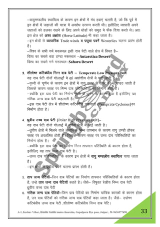 A-1, Keshav Vihar, Riddhi Siddhi main chauraha, Gopalpura Bye pass, Jaipur , M-9636977490 33
&ok;qe.Myh; LFkkf;Ro ds dkj.k bu {ks=ksa esa ean gok,a pyrh gS] tks fd iwoZ esa
bu {ks=ksa esa tgktksa dh ;k=k esa vojks/k mRiUu djrh FkhA blhfy, O;kikjh vius
tgktksa dks gydk j[kus ds fy, vius /kksMkas dks leqnz es QSad fn;k djrs FksA vr%
bl {ks= dks v”o v{kka”k (Horse Latitude) Hkh dgk tkrk gSA
&bu {ks=ksa ls O;kikfjd Trade winds o iNqok iousa Westerlies pyuk izkjaHk gksrh
gSA
&fo”o ds lHkh xeZ e:LFky blh nkc isVh okys {ks= esa fLFkr gS&
fo”o dk lcls cMk B.Mk e:LFky &Antarctica Desert
fo”o dk lcls xeZ e:LFky&Sahara Desert
3- “khrks’.k dfVca/kh; fuEu nkc isVh & Temperate Low Pressure Belt
;g nkc isVh nksuksa xksyk)kZs es 60a v{kka”kh; {ks=ksa es ikbZ tkrh gSA
&i`FOkh ds ?kw.kZu ds dkj.k bu {ks=ksa esa ok;q lrg ls mij dh vksj mB tkrh gS
ftlds dkj.k lrg ij fuEu nkc ifjfLFkfr;ksa dk fuekZ.k gksrk gSA
&D;kasfd bl nkc isVh dk fuekZ.k i`Foh ds /kw.kZu ds dkj.k gqvk gS blhfy, ;g
xfrd tU; nkc isVh dgykrh gSA
&bl nkc isVh {ks= esa “khrks’.k dfVca/kh; pdzokrksa (Temprate Cyclones)dk
fuekZ.k gksrk gSA
4- /kzqoh; mPp nkc isVh (Polar High Pressure Belt)&
;g nkc isVh nksuks xksyk)Z eas /kqzoh; {ks=ksa es ikbZ tkrh gSA
&/kqzoh; {ks=ksa esaa feyus okys vR;f/kd fuEu rkieku ds dkj.k ok;q B.Mh gksdj
lrg ij vorfyr gksrh gSA ftlds dkj.k lrg ij mPPk nkc ifjfLFkfr;ksa dk
fuekZ.k gksrk gSA
&D;kssafd bl nkc isVh dk fuekZ.k fuEu rkieku ifjfLFkfr ds dkj.k gksrk gS]
blhfy, ;g rki tU; nkc isVh gSA
&mPp nkc ifjfLFkfr;ksa ds dkj.k bu {ks=ksa esa ok;q e.Myh; LFkkf;Ro ik;k tkrk
gSA
&bu {ks=ksa ls /kqzoh; iousa pyuk izkajHk gksrh gSA
5- rki tU; isfV;kW&ftu nkc isfV;ksa dk fuekZ.k rkieku ifjfLFkfr;ksa ds dkj.k gksrk
gS] mUgs rki tU; nkc isfV;kW dgrs gSA tSls& fo’kqor js[kh; fuEu nkc isVh
/kqzoh; mPp nkc isVh
6- xfrd tU; nkc isfV;kW&ftu nkc isfV;kas dk fuekZ.k ;kaf=d dkjdksa ds dkj.k gksrk
gS] mu nkc isfV;ksa dks xfrd tU; nkc isfV;kW dgk tkrk gSA tSls& miks’.k
dfVca/kh; mPp nkc isVh ]”khrks’.k dfVca/kh; fuEu nkc isfVA
 