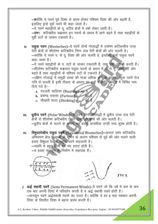 A-1, Keshav Vihar, Riddhi Siddhi main chauraha, Gopalpura Bye pass, Jaipur , M-9636977490 36
&D;ksafd ;s iousa iwoZ fn”kk ls izkajHk gksdj if”pe fn”kk dh vksj c<+rh gS]
blfy, bUgs iwokZ iousa Hkh dgk tkrk gSA
&;s iousa egk}hiksa ds iw- rVh; {ks=ksa es o’kkZ ysdj vkrh gSA
&m’.k dfVca/kh; pdzokr bu iouksa ds izHkko es avkxs c<+rs gS RkFkk egk}hiksa ds
iwohZ rVksa ls tkdj Vdjkrs gSA
II. iNqok iou (Westerlies)&;s iousa nksuksa xksyk)ksZa es miks’.k dfVcU/kh; mPp
isVh {ks=ksa ls “khrks’.k dfVca/kh; fuEu nkc isVh {ks=ksa dh vksj pyrh gSA
&D;ksafd ;s ious i- ls iw- fn”kk dh vksj pyrh gs] blfy, bUgsa iNqok iousa
dgk tkrk gSA
&;s iouas egk}hiksa ds i- rVksa ls tkdj Vdjkrh gS] rFkk o’kkZ mRiUu djrh gSA
&”khrks’.k dfVca/kh; pdzokr iNqok iouksa ds izHkko esa i- ls iw- fn”kk dh vksj
c<rs gS rFkk egk}hiksa ds if”pe rVksa ls Vdjkrs gSA
&nf{k.k xksyk)Z esa leqnzh lrg dh ek=k vf/kd gksus ds dkj.k iNqok iousa rst
xfr ls pyrh gS blh rhozrk ds vk/kkj ij bUgsa nf{k.kh xksyk)Z esa fofo/k uke
fn;s x;s gS&
a. xjtrh pkfylk (Roaring)&40a Ss
b. izp.M ipklk (Furious)& 50a Ss
c. ph[krh lkBk (Shirking)& 60a Sss
III. /kqzoh; iousa (Polar Winds)&;s iousa nksuksa xksyk)ksZ esa /kqzoh; mPp nkc isVh
{ks=ksa ls “khrks’.k dfVca/kh; fuEu nkc isVh {ks=ksa dh vksj pyrh gSA
&/kzqoh; {ks=ksa ls pyus ds dkj.k ;g gok,a vR;f/kd B.Mh rFkk “kq’d gksrh gSA
IV. fo’kqorjs[kh; iNqok iousa (Equatorial Westerlies)sa&vUrjk m’.k dfVca/kh;
vfHklj.k {ks= esa i`Foh ds ?kw.kZu ds dkj.k if”pe ls iwoZ dh vksj pyus okyh
gok,a fo’kqor js[kh; iNqok iousa dgykrh gSA
&;|fi ;s cgqr /kheh ,oa ean gok,a gksrh gSSA
&;a gok,a ekulwu ds fuekZ.k esa lgk;d gSSA
2- v)Z LFkk;h iousa (Semi Permanent Winds)&os iousa tks fd o’kZ es de ls de
,d ckj viuh fn”kk eas ifjorZu djrh gS os v)Z LFkk;h iousa gksrh gSA
&ekulwu iousa v)ZLFkk;h iouksa dk mYVk gSA D;kasfd ;s gj 6 ekg i”pkr viuh
fn”kk ds foijhr fn”kk es cguk izkjaHk djrh gSA
 