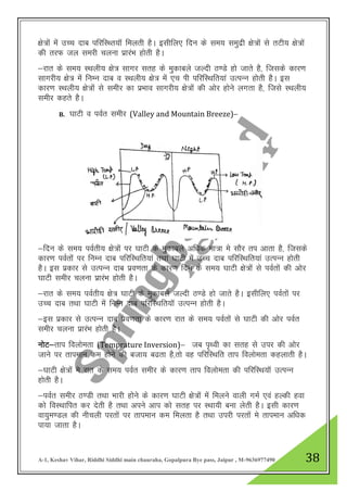 A-1, Keshav Vihar, Riddhi Siddhi main chauraha, Gopalpura Bye pass, Jaipur , M-9636977490 38
{ks=ksa esa mPp nkc ifjfLFr;kW feyrh gSA blhfy, fnu ds le; leqnzh {ks=ksa ls rVh; {ks=ksa
dh rjQ ty lejh pyuk izkjaHk gksrh gSA
&jkr ds le; LFkyh; {ks= lkxj lrg ds eqdkcys tYnh B.Ms gks tkrs gS] ftlds dkj.k
lkxjh; {ks= eas fuEu nkc o LFkyh; {ks= esa ,p Ikh ifjfLFkfr;ka mRiUu gksrh gSA bl
dkj.k LFkyh; {ks=ksa ls lehj dk izHkko lkxjh; {ks=ksa dh vksj gksus yxrk gS] ftls LFkyh;
lehj dgrs gSA
B. ?kkVh o ioZr lehj (Valley and Mountain Breeze)&
&fnu ds le; ioZrh; {ks=ksa ij ?kkVh ds eqdkcys vf/kd ek=k es lkSj ri vkrk gS] ftlds
dkj.k ioZrksa ij fuEu nkc ifjfLFkfr;ka rFkk ?kkVh esa mPp nkc ifjfLFkfr;ka mRIkUu gksrh
gSA bl izdkj ls mRiUu nkc izo.krk ds dkj.k fnu ds le; ?kkVh {ks=ksa ls ioZrksa dh vksj
?kkVh lehj pyuk izkjaHk gksrh gSA
&jkr ds le; ioZrh; {ks= ?kkVh ds eqdkcys tYnh B.Ms gks tkrs gSA blhfy, ioZrksa ij
mPPk nkc rFkk ?kkVh esa fuEu nkc ifjfLFkfr;kW mRiUu gksrh gSA
&bl izdkj ls mRiUu nkc izo.krk ds dkj.k jkr ds le; ioZrksa ls ?kkVh dh vksj ioZr
lehj pyuk izkjaHk gksrh gSA
UkksV&rki foykserk (Temprature Inversion)& tc i`Foh dk lrg ls mij dh vksj
tkus ij rkieku de gksus dh ctk; c<rk gS]rks og ifjfLFkfr rki foykserk dgykrh gSA
&?kkVh {ks=ksa es jkr ds le; ioZr lehj ds dkj.k rki foykserk dh ifjfLFk;kW mRIkUu
gksrh gSA
&ioZr lehj B.Mh rFkk Hkkjh gksus ds dkj.k ?kkVh {ks=ksa esa feyus okyh xeZ ,oa gYdh gok
dks foLFkkfir dj nsrh gS rFkk vius vki dks lrg ij LFkk;h cuk ysrh gSA blh dkj.k
ok;qe.My dh uhpyh ijrksa ij rkieku de feyrk gS rFkk mijh ijrkas es rkieku vf/kd
ik;k tkrk gSA
 