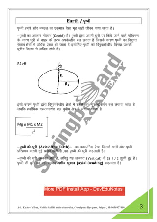 A-1, Keshav Vihar, Riddhi Siddhi main chauraha, Gopalpura Bye pass, Jaipur , M-9636977490 3
Earth / i`Foh
i`Foh gekjs LkkSj e.My dk ,dek= ,slk x`g tgkW thou ik;k tkrk gSA
&i`Foh dk vkdkj xksykHk (Geoid) gSA i`Foh }kjk viuhs /kqjh ij fd;s tkus okys ifjHkze.k
ds dkj.k /kqjh ls ckgj dh rjQ vidsUnzh; cy yxrk gS ftlds dkj.k i`Foh dk fo’kqor
js[kh; {ks=ksa eas vf/kd izlkj gks tkrk gS blhfy, i`Foh dh foiqorjs[kh; f=T;k mldh
/kzqoh; f=T;k ls vf/kd gksrh gSA
R1>R
blh dkj.k i`Foh }kjk fo’kqorjs[kh; {ks=kas eas lcls de xq:Rokd’kZ.k cy yxk;k tkrk gS
tcfd lokZf/kd x:Rokd’kZ.k cy /kqoh; {ks= es yxk;k tkrk gS
Mg 𝛼 M1 х M2
r2
&i`Foh dh /kqjh (Axis of the Earth)& og dkYifud js[kk ftlds pkjksa vksj i`Foh
ifjHkze.k djrh gqbZ izrhr gksrh gS ]og i`Foh dh /kqjh dgykrh gSA
&i`FOkh dh /kqjh yEcor ugha gS] vfirq ;g yEcor (Vertical) ls 23 1@2 >qdh gqbZ gSA
i`FOkh dh /kqjh dk ;gh >qdko v{kh; >qdko (Axial Bending) dgykrk gSA
More PDF Install App - DevEduNotes
 