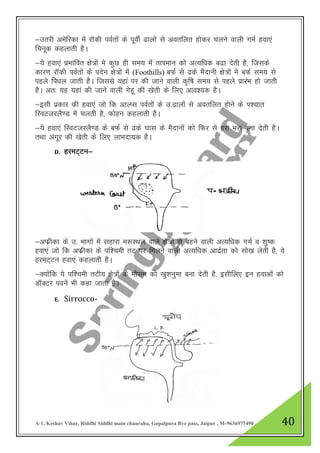 A-1, Keshav Vihar, Riddhi Siddhi main chauraha, Gopalpura Bye pass, Jaipur , M-9636977490 40
&mrjh vesfjdk esa jkWdh ioZrksa ds iwohZ <kyksa ls vorfyr gksdj pyus okyh xeZ gok,a
fpuwd dgykrh gSA
&;s gok,a izHkkfor {ks=ksa es dqN gh le; esa rkieku dks vR;f/kd c<k nsrh gS] ftlds
dkj.k jkWdh ioZrksa ds insu {ks=ksa esa (Foothills) cQZ ls <ds eSnkuh {ks=ksa es cQZ le; ls
igys fi/ky tkrh gSA ftlls ;gka ij dh tkus okyh d`f’k le; ls igys izkjaHk gks tkrh
gSA vr% ;g ;gka dh tkus okyh xsgw dh [ksrh ds fy, vko”;d gSA
&blh izdkj dh gok,a tks fd vkYIl ioZrksa ds m-<kyksa ls vorfyr gksus ds i”pkr
fLoVtjyS.M esa pyrh gS] Qksgu dgykrh gSA
&;s gok,a fLoVtjyS.M ds cQZ ls <ds ?kkl ds eSnkuksa dks fQj ls gjk Hkjk cuk nsrh gSA
rFkk vaxwj dh [ksrh ds fy, ykHknk;d gSA
D. gjeV~Vu&
&vQzhdk ds m- Hkkxksa esa lgkjk e:LFky okys {ks=ksa ls cgus okyh vR;f/kd xeZ o “kq’d
gok,a tks fd vQzhdk ds if”peh rV ij feyus okyh vR;f/kd vknzZrk dks lks[k ysrh gS] os
gjeV~Vu gok,a dgykrh gSA
&D;kasfd ;s if”peh rVh; {ks=ksa ds ekSle dks [kq”kuqek cuk nsrh gS] blhfy, bu gokvkas dks
MkWDVj iousa Hkh dgk tkrk gSA
E. Sirrocco-
 