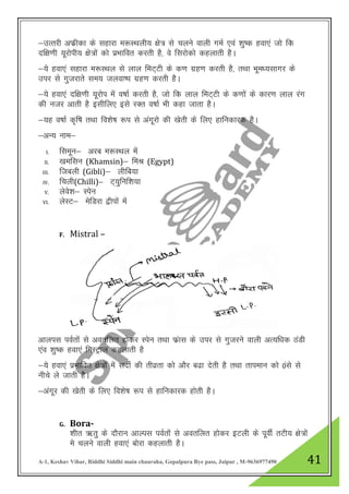 A-1, Keshav Vihar, Riddhi Siddhi main chauraha, Gopalpura Bye pass, Jaipur , M-9636977490 41
&mRrjh vQzhdk ds lgkjk e:LFkyh; {ks= ls pyus okyh xeZ ,oa “kq’d gok,a tks fd
nf{k.kh ;wjksih; {ks=ksa dks izHkkfor djrh gS] os fljksdks dgykrh gSA
&;s gok,a lgkjk e:LFky ls yky feV~Vh ds d.k xzg.k djrh gS] RkFkk Hkwe/;lkxj ds
mij ls xqtjkrs le; tyok’i xzg.k djrh gSA
&;s gok,a nf{k.kh ;wjksi eas o’kkZ djrh gS] tks fd yky feV~Vh ds d.kksa ds dkj.k yky jax
dh utj vkrh gS blhfy, bls jDr o’kkZ Hkh dgk tkrk gSA
&;g o’kkZ d`f’k rFkk fo”ks’k :i ls vaxwjks dh [ksrh ds fy, gkfudkjd gSA
&vU; uke&
I. flewu& vjc e:LFky esa
II. [keflu (Khamsin)& feJ (Egypt)
III. ftcyh (Gibli)& yhfc;k
IV. fpyh(Chilli)& V~;qfuf”k;k
V. ysos”k& Lisu
VI. ysLV& esfMjk }hiksa esa
F. Mistral –
vkyil ioZrksa ls vorfyr gksdj Lisu rFkk Qazkl ds mij ls xqtjus okyh vR;f/kd BaMh
,ao “kq’d gok,a feLVªky dgykrh gS
&;s gok,a izHkkfor {ks=ksa eas lnhZ dh rhozrk dks vkSj c<k nsrh gS rFkk rkieku dks 0als ls
uhps ys tkrh gSSA
&vaxwj dh [ksrh ds fy, fo”ks’k :i ls gkfudkjd gksrh gSA
G. Bora-
“khr _rq ds nkSjku vkYil ioZrksa ls vorfyr gksdj bVyh ds iwohZ rVh; {ks=ksa
es pyus okyh gok,a Ckksjk dgykrh gSA
 