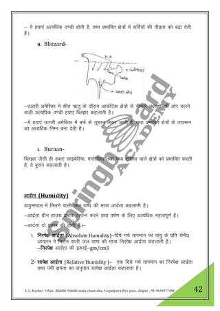 A-1, Keshav Vihar, Riddhi Siddhi main chauraha, Gopalpura Bye pass, Jaipur , M-9636977490 42
& ;s gok,a vR;f/kd B.Mh gksrh gS] rFkk izHkkfor {ks=ksa esa lfnZ;ksa dh rhozrk dks c<k nsrh
gSA
H. Blizzard-
&mRrjh vesfjdk es “khr _rq ds nkSjku vkdZfVd {ks=ksa ls uhpys v{kka”kksa dh vksj pyus
okyh vR;f/kd B.Mh gok,a fCy>j dgykrh gSA
&;s gok,a mRrjh vesfjdk esa cQZ ds rwQku ysdj vkrh gS ]rFkk izHkkfor {ks=ksa ds rkieku
dks vR;f/kd fuEu cuk nsrh gSA
I. Buraan-
fCy>j tSlh gh gok,a lkbcsfj;k] eaxksfy;k rFkk e/; ,f”k;k okys {ks=ksa dks izHkkfor djrh
gS] os cqjku dgykrh gSA
vknzZrk (Humidity)
ok;qe.My esa feyus okyh ty ok’i dh ek=k vknzZrk dgykrh gSA
&vknzZrk xzhu gkml izHkko mRiUu djus rFkk o’kZ.k ds fy, vR;f/kd egRoiw.kZ gSA
&vknzZrk nks izdkj dh gksrh gSA&
1- fujis{k vknzZrk (Absolute Humidity)&fn;s x;s rkieku ij ok;q ds izfr lseh3
vk;ru es feysu okyh ty ok’i dh ek=k fujis{k vknzZrk dgykrh gSA
&fujis{k vknzZrk dh bdkbZ&gm/cm3
2- lkis{k vknzZrk (Relative Humidity )& ,d fn;s x;s rkieku dk fujis{k vknzZrk
rFkk ueh {kerk dk vuqikr lkis{k vknzZrk dgykrk gSA
 