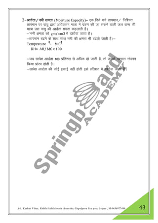 A-1, Keshav Vihar, Riddhi Siddhi main chauraha, Gopalpura Bye pass, Jaipur , M-9636977490 43
3- vknzZrk@ueh {kerk (Moisture Capacity)& ,d fn;s x;s rkiekUk@ fuf”pr
rkieku ij ok;q }kjk vf/kdre ek=k esa xzg.k dh tk ldus okyh ty ok’i dh
ek=k ml ok;q dh vknzZrk {kerk dgykrh gSA
&*ueh {kerk dks gm/ cm3 es n”kkZ;k tkrk gSA
&rkieku c<us ds lkFk lkFk ueh dh {kerk Hkh c<rh tkrh gSA&
Temprature - M.C.
RH= AH/ MC x 100
&tc lkis{k vknzZrk 100 izfr”kr ls vf/kd gks tkrh gS] rks mlds i”pkr la/kuu
fdz;k izkajHk gksrh gSA
&lkis{k vknzZrk dh dksbZ bdkbZ ugha gksrh bls izfr”kr es n”kkZ;k tkrk gSSA
 