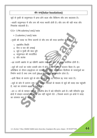 A-1, Keshav Vihar, Riddhi Siddhi main chauraha, Gopalpura Bye pass, Jaipur , M-9636977490 44
lkSj rki(Solar Insolation)
lw;Z ls i`FOkh ds ok;qe.My esa izkIr gksus okyk lkSj fofdj.k lkSj rki dgykrk gSA
&ckgjh ok;qe.My esa lkSj rki dh ek=k LFkk;h gksrh gSA lkSj rki dh ;gh ek=k lkSj
fu;rkad dgykrh gSA
C.S.= 1.96 calories/ cm2/ min
= 2 calories / cm2/ min
&i`Foh dh lrg ij fuEu dkj.kksa ls lkSj rki dh ek=k izHkkfor gksrh gS&
1- v{kka”kh; fLFkfr
2- fnu o jkr dh yEckbZ
3- lw;Z o i`Foh dh e/; nwjh
4- ok;qe.My dh ikjnf”kZrk
5- lkSj dyad
&30a mRrjh v{kka”k ls 30a nf{k.kh v{kka”k rd lkSj rki dh ek=k lokZf/kd gksrh gSA
&lw;Z dh mtkZ dk L=ksr mldh dksj esa gksus okyh ukfHkfd; lay;u fdz;k gSA bl
vfHkfdz;k ds nkSjku gkbMªkstu ds ijek.kq ,d nqljs ls feydj fgyh;e ds ijek.kqvksa dk
fuekZ.k djrs gS rFkk m’e mtkZ (Heat Energy) dk mRltZu gksrk gSA
&blh fdz;k ds dkj.k lw;Z ds dksj dk rkieku 15 fefy;u K ik;k tkrk gSA
&lw;Z ds dksj eas mRiUu m’e mtkZ laogu /kkjkvksa ds ek/;e ls lw;Z dh lrg rd igqqaprh
gS] tgka dk rkieku 6000 K gksrk gSA
&gj 11 o’kZ ds i”pkr lw;Z ds pqEcdh; {ks= esa cMs ifjorZu vkrs gSA ;gh ifjorZu dqN
{ks=ksa esa laogu /kkjkvksa dks lrg rd ugha igqapus nsrs A ftlds dkj.k bu {ks=ksa es lrg
dk rkieku de gks tkrk gSA
 