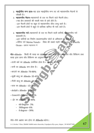 A-1, Keshav Vihar, Riddhi Siddhi main chauraha, Gopalpura Bye pass, Jaipur , M-9636977490 47
2- egk}hih; eXu <ky&;g <ky egk}hih; eXu rV dks egklkxjh; eSnkuksa ls
tksMrh gSA
3- egklxjh; eSnku&egklkxjksa ds ry ij feyus okys eSnkuh {ks=A
&;g {ks= volknksa dh iryh ijr ls <ds gksrs gSA
&bu eSnkuh {ks=ksa ij cgqr ls egklkxjh; tho&tUrq jgrs gSA
&bu eSnkuh {ks=ksa esa cgqqr ls /kkfRod [kfut Hkh ik;s tkrs gSA
4- egklkxjh; xrZ&egklkxjksa ds ry ij feyus okyh /kkfj;kW] egklkxjh; xrZ
dgykrh gSA
&bu ?kkfV;ksa dk fuekZ.k LFkye.Myh; IysVksa ds vfHklj.k ls gksrk gSA
&esfjuk xrZ Merina Trench& fo”o dh lcls xgjh xrZ 11]033 M (Pacific
Ocean – iz”kkUr egklkxj esa
uksV&Albedo- fdlh Hkh lrg dk Albedo ml lrg }kjk ijkofrZr lkSj fofdj.k rFkk
lrg }kjk izkIr lkSj fofdj.k dk vuqikr gksrk gSA
&rkth cQZ dk Albedo lokZf/kd gksrk gSA& 80&95 izfr”kr
&ikuh dk Albedo de gksrk gSA
&cknyks dk Albedo- 70-80%
&lw[kh ckyw dk Albedo- 35-45%
&xhyh ckyw dk Albedo- 20-30%
&?kkl dk Albedo – 15-25%
&Arfalt‘s Albedo- 5-10%
& Concrit’s Albedo- 10-35%
& bZV dk Albedo- 20-40%
- 60 Degree- 3%
- 30Degree- 6%
- 0 degree – 30%
TkSls&tSls v{kaak”k de gksxk rks Albedo c<sxkA
 