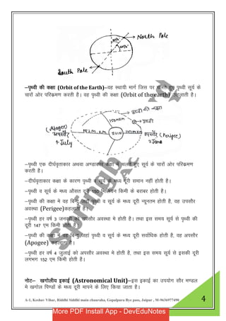 A-1, Keshav Vihar, Riddhi Siddhi main chauraha, Gopalpura Bye pass, Jaipur , M-9636977490 4
&i`Foh dh d{kk (Orbit of the Earth)&og LFkk;h ekxZ ftl ij pyrs gq, i`Foh lw;Z ds
pkjkas vksj ifjdze.k djrh gSA og i`Foh dh d{kk (Orbit of the earth) dgykrh gSA
&i`Foh ,d nh?kZo`rkdkj vFkok v.Mkdkj d{kk esa pyrs gq, lw;Z ds pkjksaa vksj ifjdze.k
djrh gSA
&nh?kZo`rkdkj d{kk ds dkj.k i`Foh o lw;Z ds e/; nwjh leku ugha gksrh gSA
&i`Foh o lw;Z ds e/; vkSlr nwjh 150 fefy;u fdeh ds cjkcj gksrh gSA
&i`Foh dh d{kk es og fcUnq tgkW i`Foh o lw;Z ds e/; nwjh U;wure gksrh gS] og milkSj
voLFkk (Perigee)dgykrk gSA
&i`FOkh gj o’kZ 3 tuojh dks milkSj voLFkk es gksrh gSA rFkk bl le; lw;Z ls i`Foh dh
nwjh 147 ,e fdeh gksrh gSA
&i`Foh dh d{kk eas og fcUnq tgka i`Foh o lw;Z ds e/; nwjh lokZf/kd gksrh gS] og vilkSj
(Apogee) dgykrk gSA
&i`Foh gj o’kZ 4 tqykbZ dks vilkSj voLFkk es gksrh gS] rFkk bl le; lw;Z ls bldh nwjh
yxHkx 152 ,e fdeh gksrh gSA
uksV& [kxksyh; bdkbZ (Astronomical Unit)&bl bdkbZ dk mi;ksx lkSj e.My
es [kxksy fi.Mkas ds e/; nwjh ekius ds fy, fd;k tkrk gSA
More PDF Install App - DevEduNotes
 