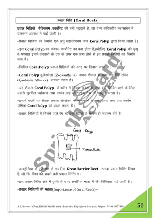 A-1, Keshav Vihar, Riddhi Siddhi main chauraha, Gopalpura Bye pass, Jaipur , M-9636977490 50
izoky fHkfr (Coral Reefs)
izoky fHkfr;kW dSfYl;e ]dkcksZusV dh cuh pV~Vkuas gS] tks m’.k dfVca/kh; egklkxj esa
tyeXu voLFkk esa ikbZ tkrh gSA
&izoky fHkfr;ksa dk fuekZ.k ,d y?kq egklkxjh; tho Coral Polyp }kjk fd;k tkrk gSA
&bl Coral Polyp dk dadky dkcksZusV dk cuk gksrk gS]blhfy, Coral Polyp dh e`R;q
ds i”pkr buds dadkyks ds ,d ds mIkj ,d tek gksus ls bu izoky fHkfr;ksa dk fuekZ.k
gksrk gSA
&ftfor Coral Polyp izoky fHkfRr;ksa dh lrg ij fuokl djrs gSA
&Coral Polyp twtsuFksyk (Zooxanthella) uked “kSoky ds lkFk lgthoh laca/k
(Symbiotic Alliance) cukdj jgrk gSA
&;g “kSoky Coral Polyp ds “kjhj esa fuokl djrk gS] rFkk bls ftfor jgus ds fy,
t:jh lqjf{kr i;kZoj.k rFkk dkcZu MkbZ vkWDlkbM xSl dh vkiwfrZ djrk gSA
&blds cnys ;g “kSoky izdk”k la”ys’k.k ds ek/;e ls mRiUu iks’kd rRo rFkk dkcZu
;kSfxd Coral Polyp dks iznku djrk gSA
&izoky fHkfRr;ksa esa feyus okys jax Hkh bl “kSoky ds dkj.k gh mRiUu gksrs gSA
&vkLVsªfy;k ds iwohZ rV ds utnhd Great Barrier Reef uked izoky fHkfRr fLFkr
gS] tks fd fo”o dh lcls cMh izoky fHkfRr gSA
&bl izoky fHkfRr {ks= esa i`Foh ds mij lokZf/kd ek=k esa tSo fofo/krk ikbZ tkrh gSA
&izoky fHkfRr;ksa dh egrk(Importance of Coral Reefs)&
 