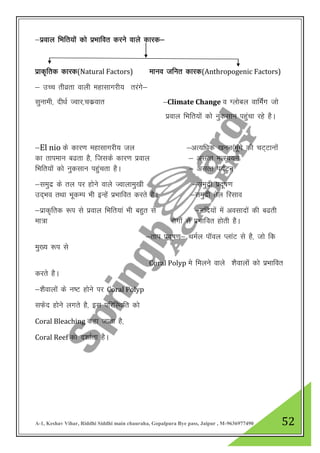 A-1, Keshav Vihar, Riddhi Siddhi main chauraha, Gopalpura Bye pass, Jaipur , M-9636977490 52
&izoky fHkfr;ksa dks izHkkfor djus okys dkjd&
izkd`frd dkjd(Natural Factors) ekuo tfur dkjd(Anthropogenic Factors)
& mPp rhozrk okyh egklkxjh; rjaxs&
lqukeh] nh/kZ TOkkj]pdzokr &Climate Change o Xykscy okfeaZx tks
izoky fHkfr;ksa dks uqdlku igqapk jgs gSA
&El nio ds dkj.k egklkxjh; ty &vR;f/kd [kuu¼ewaxs dh pV~Vkuksa
dk rkieku c<rk gS] ftlds dkj.k izoky & vlRr eRL;;u
fHkfr;ksa dks uqdlku igqaprk gSA & vlRr i;ZVu
&leqnz ds ry ij gksus okys Tokykeq[kh &leqnzh iznw’k.k
mn~Hko rFkk HkwdEi Hkh bUgsa izHkkfor djrs gSA &leqnzh rsy fjlko
&izkd`frd :i ls izoky fHkfr;ka Hkh cgqr ls &ufn;ksa esa volknksa dh c<rh
ek=k jksxksa ls izHkkfor gksrh gSA
&rki iznw’k.k& FkeZy ikWoy IykaV ls gS] tks fd
eq[; :i ls
Coral Polyp es feyus okys “kSokyksa dks izHkkfor
djrs gSA
&”kSokyksa ds u’V gksus ij Coral Polyp
lQsn gksus yxrs gS] bl ifjfLFkfr dks
Coral Bleaching dgk tkrk gS]
Coral Reef dks n”kkZrk gSA
 