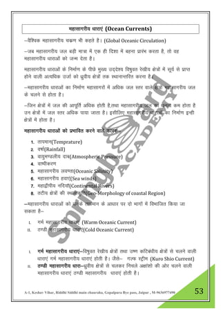 A-1, Keshav Vihar, Riddhi Siddhi main chauraha, Gopalpura Bye pass, Jaipur , M-9636977490 53
egklkxjh; /kkjk,a (Ocean Currents)
&oSf”od egklkxjh; pdz.k Hkh dgrs gSA (Global Oceanic Circulation)
&tc egklkxjh; ty cM+h ek=k esa ,d gh fn”kk esa cguk izkjaHk djrk gS] rks og
egklkxjh; /kkjkvksa dks tUe nsrk gSA
egklkxjh; /kkjkvksa ds fuekZ.k ds ihNs eq[; mn~ns”; fo’kqor js[kh; {ks=ksa esa lw;Z ls izkIr
gksus okyh vR;f/kd mtkZ dks /kzqoh; {ks=ksa rd LFkkukUrfjr djuk gSA
&egklkxjh; /kkjkvksa dk fuekZ.k egklkxjksa esa vf/kd ty Lrj okys {ks+=ksa egklkxjh; ty
ds pyus ls gksrk gSA
&ftu {ks=ksa esa ty dh vkiwfrZ vf/kd gksrh gS]rFkk egklkxjh; ty dk /kuRo de gksrk gS
mu {ks=ksa esa ty Lrj vf/kd ik;k tkrk gSA blhfy, egklkxjh; /kkjkvksa dk fuekZ.k bUgh
{ks=ksa esa gksrk gSA
egklkxjh; /kkjkvksa dks izHkkfor djus okys dkjd&
1- rkieku(Temprature)
2- o’kkZ(Rainfall)
3- ok;qe.Myh; nkc(Atmospheric Pressure)
4- ok’ihdj.k
5- egklkxjh; yo.rk(Oceanic Salinity)
6- egklkxjh; gok,a(Sea winds)
7- egk}hih; ufn;k¡(Continental Rivers)
8- rVh; {ks=ksa dh LFkykd`fr(Geo-Morphology of coastal Region)
&egklkxjh; /kkjkvksa dks muds rkieku ds vk/kkj ij nks Hkkxksa esa foHkkftr fd;k tk
ldrk gS&
I. xeZ egklkxjh; /kkjk,a (Warm Oceanic Current)
II. B.Mh egklkxjh; /kkjk,a(Cold Oceanic Current)
I. xeZ egklkxjh; /kkjk,a&fo’kqor js[kh; {ks=ksa rFkk m’.k dfVca/kh; {ks=ksa ls pyus okyh
/kkjk,a xeZ egklkxjh; /kkjk,a gksrh gSA tSls& xYQ LVªhe (Kuro Shio Current)
II. B.Mh egklkxjh; /kkjk&/kzqoh; {ks=ksa ls pydj fupys v{kka”kks dh vksj pyus okyh
egklkxjh; /kkjk,a B.Mh egklkxjh; /kkjk,a gksrh gSA
 