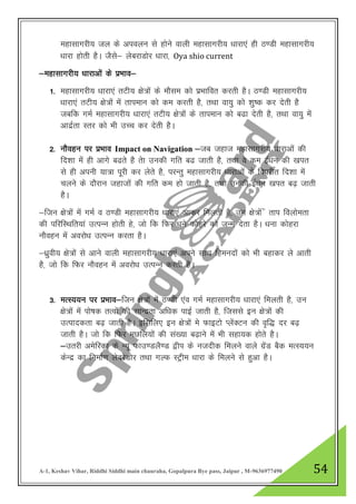 A-1, Keshav Vihar, Riddhi Siddhi main chauraha, Gopalpura Bye pass, Jaipur , M-9636977490 54
egklkxjh; ty ds vioyu ls gksus okyh egklkxjh; /kkjk,a gh B.Mh egklkxjh;
/kkjk gksrh gSA tSls& yscjkMksj /kkjk] Oya shio current
&egklkxjh; /kkjkvksa ds izHkko&
1- egklkxjh; /kkjk,a rVh; {ks=ksa ds ekSle dks izHkkfor djrh gSA B.Mh egklkxjh;
/kkjk,a rVh; {ks=ksa esa rkieku dks de djrh gS] rFkk ok;q dks “kq’d dj nsrh gS
tcfd xeZ egklkxjh; /kkjk,a rVh; {ks=ksa ds rkieku dks c<k nsrh gS] rFkk ok;q esa
vknzZrk Lrj dks Hkh mPp dj nsrh gSA
2- ukSogu ij izHkko Impact on Navigation &tc tgkt egklkxjh; /kkjkvksa dh
fn”kk esa gh vkxs c<rs gS rsk mudh xfr c< tkrh gS] rFkk os de bZ/ku dh [kir
ls gh viuh ;k=k iwjh dj ysrs gS] ijUrq egklkxjh; /kkjkvksa ds foijhr fn”kk esa
pyus ds nkSjku tgktksa dh xfr de gks tkrh gS] rFkk mudh bZ/ku [kir c<+ tkrh
gSA
&ftu {ks=ksa esa xeZ o B.Mh egklkxjh; /kkjk,a vkdj feyrh gS] mu {ks=ksa sa rki foykserk
dh ifjfLFkfr;ka mRiUu gksrh gs] tks fd fQj /kus dksgjs dks tUe nsrk gSA /kuk dksgjk
ukSogu esa vojks/k mRiUu djrk gSA
&/kzqoh; {ks=ksa ls vkus okyh egklkxjh; /kkjk,a vius lkFk fgeunksa dks Hkh cgkdj ys vkrh
gS] tks fd fQj ukSogu esa vojks/k mRiUu djrh gSA
3- eRL;;u ij izHkko&ftu {ks=ksa esa B.Mh ,ao xeZ egklkxjh; /kkjk,a feyrh gS] mu
{ks=ksa esa iks’kd rRoksa dh lkUnzrk vf/kd ikbZ tkrh gS] ftlls bu {ks=ksa dh
mRikndrk c<+ tkrh gSA bflfy, bu {ks=ksa es QkbVks IyasDVu dh o`f) nj c<+
tkrh gSA tks fd fQj eNfy;kas dh la[;k c<+kus esa Hkh lgk;d gksrs gSA
&mrjh vesfjdk ds U;w Qkm.MyS.M }hi ds utnhd feyus okys xzsaM cSd eRL;;u
dsUnz dk fuekZ.k yscjsMksj rFkk xYQ LVªhe /kkjk ds feyus ls gqvk gSA
 
