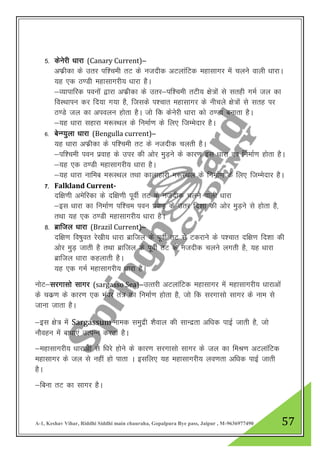 A-1, Keshav Vihar, Riddhi Siddhi main chauraha, Gopalpura Bye pass, Jaipur , M-9636977490 57
5- dsusjh /kkjk (Canary Current)&
vQzhdk ds mrj if”peh rV ds utnhd vVykafVd egklkxj esa pyus okyh /kkjkA
;g ,d B.Mh egklkxjh; /kkjk gSA
&O;kikfjd iouksa }kjk vQzhdk ds mrj&if”peh rVh; {ks=ksa ls lrgh xeZ ty dk
foLFkkiu dj fn;k x;k gS] ftlds i”pkr egklkxj ds uhpys {ks=ksa ls lrg ij
B.Ms ty dk vioyu gksrk gSA tks fd dsusjh /kkjk dks B.Mk cukrk gSA
&;g /kkjk lgkjk e:LFky ds fuekZ.k ds fy, ftEesnkj gSA
6- csUX;qyk /kkjk (Bengulla current)&
;g /kkjk vQzhdk ds if”peh rV ds utnhd pyrh gSA
&if”peh iou izokg ds mij dh vksj eqM+us ds dkj.k bl /kkjk dk fuekZ.k gksrk gSA
&;g ,d B.Mh egklkxjh; /kkjk gSA
&;g /kkjk ukfec e:LFky rFkk dkykgkjh e:LFky ds fuekZ.k ds fy, ftEesnkj gSA
7- Falkland Current-
nf{k.kh vesfjdk ds nf{k.kh iwohZ rV ds utnhd pyus okyh /kkjk
&bl /kkjk dk fuekZ.k if”pe iou izokg ds mrj fn”kk dh vksj eqM+us ls gksrk gS]
rFkk ;g ,d B.Mh egklkxjh; /kkjk gSA
8- czkfty /kkjk (Brazil Current)&
nf{k.k fo’kqor js[kh; /kkjk czkfty ds iwohZ rV ls Vdjkus ds i”pkr nf{k.k fn”kk dh
vksj eqM+ tkrh gS rFkk czkfty ds iwoZhZ rV ds utnhd pyus yxrh gS] ;g /kkjk
czkfty /kkjk dgykrh gSA
;g ,d xeZ egklkxjh; /kkjk gSA
uksV&ljxklks lkxj (sargasso Sea)&mRrjh vVykafVd egklkxj esa egklkxjh; /kkjkvksa
ds pdz.k ds dkj.k ,d Hkaoj ra= dk fuekZ.k gksrk gS] tks fd ljxklks lkxj ds uke ls
tkuk tkrk gSA
&bl {ks= esa Sargassum uked leqnzh “kSoky dh lkUnzrk vf/kd ikbZ tkrh gS] tks
ukSogu esa ck/kk,a mRiUu djrk gSA
&egklkxjh; /kkjkvska ls f/kjs gksus ds dkj.k ljxklks lkxj ds ty dk feJ.k vVykafVd
egklkxj ds ty ls ugha gks ikrk A blfy, ;g egklkxjh; yo.krk vf/kd ikbZ tkrh
gSA
&fcuk rV dk lkxj gSA
 