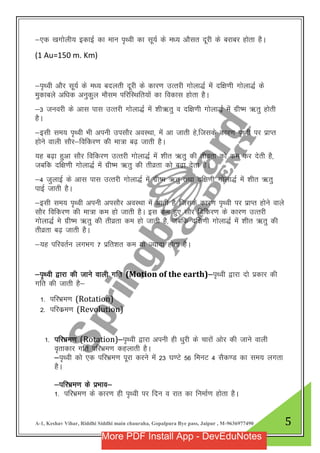 A-1, Keshav Vihar, Riddhi Siddhi main chauraha, Gopalpura Bye pass, Jaipur , M-9636977490 5
&,d [kxksyh; bdkbZ dk eku i`FOkh dk lw;Z ds e/; vkSlr nwjh ds cjkcj gksrk gSA
(1 Au=150 m. Km)
&i`Foh vkSj lw;Z ds e/; cnyrh nwjh ds dkj.k mRrjh xksyk)Z eas nf{k.kh xksyk)Z ds
eqdkcys vf/kd vuqdqy ekSle ifjfLFkfr;ksa dk fodkl gksrk gSA
&3 tuojh ds vkl ikl mRrjh xksyk)Z esa “kh_rq o nf{k.kh xksyk)Z esa xzh’e _rq gksrh
gSA
&blh le; i`FOkh Hkh viuh milkSj voLFkk] esa vk tkrh gs]ftlds dkj.k i`FOkh ij izkIr
gksus okyh lkSj&fofdj.k dh ek=k c<+ tkrh gSA
;g c<+k gqvk lkSj fofdj.k mRrjh xksyk)Z esa “khr _rq dh rhozrk dks de dj nsrh gS]
tcfd nf{k.kh xksyk)Z esa xzh’e _rq dh rhozrk dks c<+k nsrk gSA
&4 tqykbZ ds vkl ikl mRrjh xksyk)Z esa xzh’e _rq rFkk nf{k.kh xksyk)Z esa “khr _rq
ikbZ tkrh gSA
&blh le; i`FOkh viuh vilkSj voLFkk esa vkrh gS ftlds dkj.k i`Foh ij izkIr gksus okys
lkSj fofdj.k dh ek=k de gks tkrh gSA bl de gq, lkSj fofdj.k ds dkj.k mRrjh
xksyk)Z es xzh’e _rq dh rhozrk de gks tkrh gS] tcfd nf{k.kh xksyk)Z esa “khr _rq dh
rhozrk c<+ tkrh gSA
&;g ifjorZu yxHkx 7 izfr”kr de ;k T;knk gksrk gSA
&i`Foh }kjk dh tkus okyh xfr (Motion of the earth)&i`Foh }kjk nks izdkj dh
xfr dh tkrh gS&
1- ifjHkze.k (Rotation)
2- ifjdze.k (Revolution)
1- ifjHkze.k (Rotation)&i`Foh }kjk viuh gh /kqjh ds pkjksa vksj dh tkus okyh
o`rkdkj xfr ifjHkze.k dgykrh gSA
&i`Foh dks ,d ifjHkze.k iwjk djus esa 23 ?k.Vs 56 feuV 4 lSd.M dk le; yxrk
gSA
&ifjHkze.k ds izHkko&
1- ifjHkze.k ds dkj.k gh i`Foh ij fnu o jkr dk fuekZ.k gksrk gSA
More PDF Install App - DevEduNotes
 