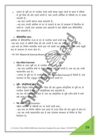 A-1, Keshav Vihar, Riddhi Siddhi main chauraha, Gopalpura Bye pass, Jaipur , M-9636977490 59
II. tkiku ds iwohZ rV ds utnhd pyus okyh “kk[kk iNqok iouksa ds izHkko eas if”pe
ls iwoZ fn”kk dh vksj pyus yxrh gS] rFkk mRrjh vesfjdk ds if”peh rV ls tkdj
Vdjkrh gSA
&;g /kkjk mRrjh iz”kkUr izokg dgykrh gSA
&;g /kkjk mRrjh vesjhdk ds rV ls Vdjkus ds ckn nks “kk[kkvks esa foHkkftr gks
tkrh gS& mRrjh /kkjk vYkkLdk /kkjk dgykrh gS rFkk nf{k.kh /kkjk dSfyQksfuZ;k
/kkjk dgykrh gSA
4- dSfyQksfuZ;k /kkjk&
vesjhdk ds dSfyQksfuZ;k jkT; ds rV ds utnhd pyus okyh /kkjk
&;g /kkjk mRrj ls nf{k.kh fn”kk dh vksj pyrh gS rFkk ;g B.Ms ikuh dh /kkjk gSA
&bl /kkjk dk fuekZ.k O;kikfjd iouksa }kjk xeZ lrgh ty ds foLFkkiuk rFkk B.Ms leqnzh
ty ds vioyu ds dkj.k gksrk gSA
&;g /kkjk Mojave & Sonoran Desert ds fuekZ.k ds fy, ftEesnkj gSA
5- Oya Shio Current-
,f”k;k d mrj&iwohZ rV ds utnhd pyus okyh /kkjk
&;g /kkjk vkdZfVd {ks=ksa ls uhpys v{kka”kksa dh vksj pyrh gs] rFkk ;g ,d B.Mh
egklkxjh; /kkjk gSA
&tkiku ds iwohZ rV ds utnhd ;g /kkjk Kuro Shio Current ls feyrh gS] rFkk
eRL;;u ds fy, vuqdwy ifjfLFkfr;kW mRiUu djrh gSA
6- iwohZ& vkWLVsªfy;kbZ /kkjk &
nf{k.k fo’kqor js[kh; /kkjk nf{k.k fn”kk dh vksj eqM+dj vkWLVsªfy;k ds iwohZ rV ds
utnhd pyrh gS rFkk iwohZ vkWLVsªfy;kbZ /kkjk dgykrh gSA
;g ,d xeZ egklkxjh; /kkjk gS] rFkk ;g vkWLVsªfy;k ds iwohZ rVh; {ks=ksa esa Hkkjh
o’kkZ djus es lgk;d gSA
7- is: /kkjk (Peru Current)&
nf{k.k vesfjdk ds if”peh rV ij pyus okyh /kkjkA
&bl /kkjk dk fuekZ.k if”pe iou izokg ds mRrj fn”kk dh vksj eqM+us ls gksrk gSSA
&;g ,d B.Mh egklkxjh; /kkjk gS rFkk ,Vsdkek e:LFky ds fuekZ.k ds fy,
ftEesnkj gSA
 