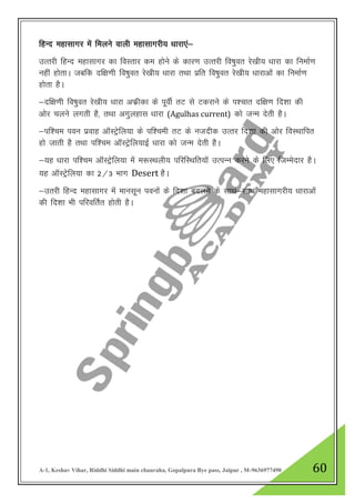 A-1, Keshav Vihar, Riddhi Siddhi main chauraha, Gopalpura Bye pass, Jaipur , M-9636977490 60
fgUn egklkxj esa feyus okyh egklkxjh; /kkjk,a&
mRrjh fgUn egklkxj dk foLrkj de gksus ds dkj.k mRrjh fo’kqor js[kh; /kkjk dk fuekZ.k
ugha gksrkA tcfd nf{k.kh fo’kqor js[kh; /kkjk rFkk izfr fo’kqor js[kh; /kkjkvksa dk fuekZ.k
gksrk gSA
&nf{k.kh fo’kqor js[kh; /kkjk vQzhdk ds iwohZ rV ls Vdjkus ds i”pkr nf{k.k fn”kk dh
vksj pyus yxrh gS] rFkk vxqygkl /kkjk (Agulhas current) dks tUe nsrh gSA
&if”pe iou izokg vkWLVsªfy;k ds if”peh rV ds utnhd mRrj fn”kk dh vksj foLFkkfir
gks tkrh gS rFkk if”pe vkWLVªsfy;kbZ /kkjk dks tUe nsrh gSA
&;g /kkjk if”pe vkWLVªsfy;k esa e:LFkyh; ifjfLFkfr;kW mRiUu djus ds fy, ftEesnkj gSA
;g vkWLVªsfy;k dk 2@3 Hkkx Desert gSA
&mrjh fgUn egklkxj esa ekulwu iouksa ds fn”kk cnyus ds lkFk&lkFk egklkxjh; /kkjkvksa
dh fn”kk Hkh ifjofrZr gksrh gSA
 