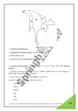 A-1, Keshav Vihar, Riddhi Siddhi main chauraha, Gopalpura Bye pass, Jaipur , M-9636977490 64
1- Canadian Shield Region
2- Applachian Mountain Region (vIysf”k;u ioZrh; izns”k)
3- if”peh dksfMZyjk izns”k
4- e/;orhZ eSnkuh izns”k Central Plain Region
1- Canadian Shield Region %& mŸkjh vesfjdk ds m-iw Hkkx esa fLFkr iBkjh izns”k ¼Plateall
Region½
& ;g fo”o ds lcls iqjkus Hkw&Hkkx esa ls ,d gSA blhfy, vR;f/kd vijnu ds dkj.k leqnzry ls
bldh Å¡pkbZ 300&400 ehVj rd ikbZ tkrh gSA
& ;g ,d dVk&QVk iBkj gS rFkk ,d Shield dk mnkgj.k gSA
bl izns”k esa /kkfRod [kfutksa ds cM+s Hk.Mkj ik;s tkrs gSA
ykSg v;Ld ¼vk;ju½
IysfVue
ckSDlkbV
lksuk
pkanh
fudy
 