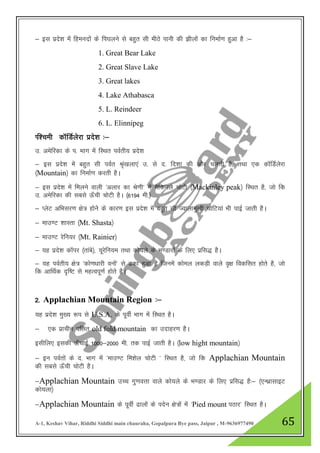A-1, Keshav Vihar, Riddhi Siddhi main chauraha, Gopalpura Bye pass, Jaipur , M-9636977490 65
& bl izns”k esa fgeunksa ds fi?kyus ls cgqr lh ehBs ikuh dh >hykas dk fuekZ.k gqvk gS %&
1. Great Bear Lake
2. Great Slave Lake
3. Great lakes
4. Lake Athabasca
5. L. Reindeer
6. L. Elinnipeg
If”peh dkWfMZysjk izns”k %&
m- vesfjdk ds i- Hkkx esa fLFkr ioZrh; izns”k
& bl izns”k esa cgqr lh ioZr J`a[kyk,a m- ls n- fn”kk dh vksj pyrh gS] rFkk ,d dkWfMZysjk
¼Mountain½ dk fuekZ.k djrh gSA
& bl izns”k esa feyus okyh ^vykj dk Js.kh* esa eSfduys pksVh ¼Mackinley peak½ fLFkr gS] tks fd
m- vesfjdk dh lcls Å¡ph PkksVh gSA ¼6194 eh-½
& IysV vfHklj.k {ks= gkssus ds dkj.k bl izns”k esa cgqr lh Tokykeq[kh pksfV;ka Hkh ikbZ tkrh gSA
& ekm.V 'kkLrk ¼Mt. Shasta½
& ekm.V jsfu;j ¼Mt. Rainier½
& ;g izns”k dkWij ¼rkacs½] ;wjsfu;e rFkk dks;ys ds Hk.Mkjksa ds fy, izfl) gSA
& ;g ioZrh; {ks= ^dks.k/kkjh ouksa* ls <dk gqvk gS ftuesa dksey ydM+h okys o`{k fodflr gksrs gS] tks
fd vkfFkZd n`f"V ls egRoiw.kZ gksrs gSA
2- Applachian Mountain Region %&
;g izns”k eq[; :i ls U.S.A. ds iwohZ Hkkx eas fLFkr gSA
& ,d izkphu ofyr old fold mountain dk mnkgj.k gSA
blhfy, bldh Å¡pkbZ 1000&2000 eh- rd ikbZ tkrh gSA ¼low hight mountain½
& bu ioZrksa ds n- Hkkx esa ^ekm.V fe”ksy pksVh * fLFkr gS] tks fd Applachian Mountain
dh lcls Å¡ph pksVh gSA
&Applachian Mountain mPp xq.koŸkk okys dks;ys ds Hk.Mkj ds fy, izfl) gS%& ¼,UFkzklkbV
dks;yk½
&Applachian Mountain ds iwohZ <kyksa ds insu {ks=ksa eas ^Pied mount iBkj* fLFkr gSA
 