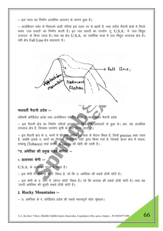 A-1, Keshav Vihar, Riddhi Siddhi main chauraha, Gopalpura Bye pass, Jaipur , M-9636977490 66
& bl iBkj dk fuekZ.k vR;f/kd vijnu ds dkj.k gqvk gSA
& vIysf”k;u ioZr ls fudyus okyh ufn;ka bl iBkj ij ls cgrh gS] rFkk rVh; eSnkuh {ks=kas esa fxjrs
le; ^ty izikrksa* dk fuekZ.k djrh gSA bu ty izikrksa dk mi;ksx ^iw- U.S.A.* esa ^ty fo|qr
mRiknu* ds fd;k tkrk gSA rFkk ;g {ks= U.S.A. dk lokZf/kd ek=k esa ty fo|qr mRiknd {ks= gSA
;gh {ks= Fall Line {ks= dgykrk gSA
e/;orhZ eSnkuh izns”k %&
if”peh dkWfMZysjk izns”k rFkk vIysf”k;u ioZrh; izns”k ds e/; fLFkr eSnkuh izns”k
& bl eSnkuh {ks= dk fuekZ.k ufn;ksa }kjk tek fd;s x;s volknksa ls gqvk gSA vr% ;g vR;f/kd
mitkÅ {ks= gS] ftldk mi;ksx d`f"k ds fy, fd;k tkrk gSA
& bl eSnkuh {ks= ds m- Hkkxksa esa 'khrks".k dfVca/kh; ckl ds eSnku fLFkr gS] ftUgsa praxies dgk tkrk
gS] tcfd blds n- Hkkxksa dk fuekZ.k ^felhflih unh* }kjk fd;k x;k gS] ftlds MsYVk {ks= esa pkoy]
rEckdw ¼Tobacco½ rFkk dikl ¼Cotton½ dh [ksrh dh tkrh gSA
*m- vesfjdk dh izeq[k ioZr Jsf.k;ka &
1- vykLdk Js.kh %&
U.S.A. ds vykLdk jkT; esa fLFkr gSA
& bl Js.kh esa ^eSfdUys pksVh* fLFkr gS] tks fd m- vesfjdk dh lcls Å¡ph pksVh gSA
& bl Js.kh ds n- Hkkx esa ^yksxu pksVh* fLFkr gSA tks fd dukMk dh lcls Å¡ph pksVh gSA rFkk ;g
^mŸkjh vesfjdk dh nwljh lcls Å¡ph pksVh gSA
2- Rocky Mountains %&
& m- vesfjdk ds i- dksfMZysjk izns”k dh lcls egŸoiw.kZ ioZr J`a[kykA
 
