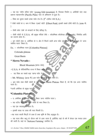 A-1, Keshav Vihar, Riddhi Siddhi main chauraha, Gopalpura Bye pass, Jaipur , M-9636977490 67
& ;g ,d ^uohu ofyr ioZr* ¼young fold mountain½ gS] ftldk fuekZ.k m- vesfjdh IysV rFkk
iz”kkUr egklkxjh; ¼Pacific Plate½ IysV ds vfHklj.k ls gqvk gSA
& fo”o dk nwljk lcls yEck ioZr ra= gSA ¼Ist
-,aMht ioZr S.A.½
* jkWdh ioZrksa ds n- Hkkx esa fLFkr ^,YcVZ pksVh* ¼Elbert Peak½ bldh lcls Å¡ph pksVh gSA ¼4399 eh-
½
& jkWdh ioZr ^rkacs* ds Hk.Mkjksa ds fy, izfl) gSA
& jkWdh ioZrksa ls U.S.A. dh izeq[k ufn;ka tSls & dksyfEc;k dkWyksjMk ¼Colorado½] fj;ksxzsaM vkfn
dk mnxe gksrk gSA
& bu ioZrksa rFkk m- vesfjdk ds i- {ks= esa feyus okyh vU; ioZr J`a[kykvksa ds e/; cgqr ls ^vUr%
ioZrh; iBkj* fLFkr gSA
Ex. %& dksYkfEc;k iBkj [Columbia Plateau]
Colorado plateau
Great Basin
* Sierra Nevado :
Block Mountain ¼[k.M ioZr½
&U.S.A. ds dSfyQksfUkZ;k jkT; esa fLFkr [k.M ioZr
& ;g fo”o dk lcls cM+k ^[k.M ioZr* gSA
& Mt. Whitney ¼4418 eh-½ bl ioZr dh lcls Å¡ph pksVh gSA
& bl ioZr rFkk jkWdh ioZrksa ds e/; Great Basin Plateau fLFkr gS] tks fd ,d vUr% ioZrh;
iBkj gSA
*mRkjh vesfjdk ds izeq[k iBkj %&
*Columbia Plateau %&
& m- vesfjdk ds if”peh Hkkx esa fLFkr ^vUr% ioZrh; iBkj*A
& ;g rVh; Js.kh rFkk jkWdh ioZrksa ds e/; fLFkr gSA
& ;g ,d Tokykeq[kh iBkj gSA
& bldh lrg ij ykok dh ijr feyrh gSA
&;g iBkj dkyh feV~Vh ls <dk gS rFkk d`f"k ds fy, vuqdwy gSA
& ;g iBkj 'khr _rq ds nkSjku cQZ ls <dk tkrk gS] blhfy, ;gka ls o"kZ esa dsoy ,d Qly izkIr
dh tkrh gSA ;gka ij ^Suitcase Farming* izpfyr gSA
 