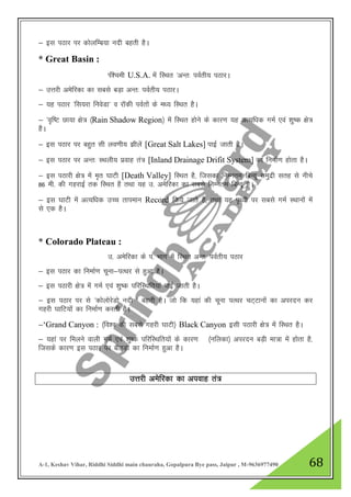A-1, Keshav Vihar, Riddhi Siddhi main chauraha, Gopalpura Bye pass, Jaipur , M-9636977490 68
& bl iBkj ij dksyfEc;k unh cgrh gSA
* Great Basin :
If”peh U.S.A. esa fLFkr ^vUr% ioZrh; iBkjA
& mŸkjh vesfjdk dk lcls cM+k vUr% ioZrh; iBkjA
& ;g iBkj ^fl;jk fuosMk* o jkWdh ioZrksa ds e/; fLFkr gSA
& ^o`f"V Nk;k {ks= ¼Rain Shadow Region½ esa fLFkr gksus ds dkj.k ;g vR;f/kd xeZ ,oa 'kq"d {ks=
gSA
& bl iBkj ij cgqr lh yo.kh; >hysa [Great Salt Lakes] ikbZ tkrh gSA
& bl iBkj ij vUr% LFkyh; izokg ra= [Inland Drainage Drifit System] dk fuekZ.k gksrk gSA
& bl iBkjh {ks= esa e`r ?kkVh [Death Valley] fLFkr gS] ftldk fuEure fcUnw leqnzh lrg ls uhps
86 eh- dh xgjkbZ rd fLFkr gS rFkk ;g m- vesfjdk dk lcls fuEure fcUnw gSA
& bl ?kkVh esa vR;f/kd mPp rkieku Record fd;s tkrs gS] rFkk ;g i`Foh ij lcls xeZ LFkkuksa esa
ls ,d gSA
* Colorado Plateau :
m- vesfjdk ds i- Hkkx esa fLFkr vUr% ioZrh; iBkj
& bl iBkj dk fuekZ.k pwuk&iRFkj ls gqvk gSA
& bl iBkjh {ks= esa xeZ ,oa 'kq"d ifjfLFkfr;ka ikbZ tkrh gSA
& bl iBkj ij ls ^dksyksjsMks unh * cgrh gSA tks fd ;gka dh pwuk iRFkj pV~Vkuksa dk vijnu dj
xgjh ?kkfV;ksa dk fuekZ.k djrh gSA
&„Grand Canyon : ¼fo”o dh lcls xgjh ?kkVh½ Black Canyon blh iBkjh {ks= esa fLFkr gSA
& ;gka ij feyus okyh xeZ ,oa 'kq"d ifjfLFkfr;ksa ds dkj.k ¼ufydk½ vijnu cM+h ek=k esa gksrk gS]
ftlds dkj.k bl iBkj ij chgM+ksa dk fuekZ.k gqvk gSA
mŸkjh vesfjdk dk viokg ra=
 