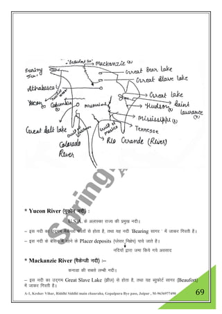 A-1, Keshav Vihar, Riddhi Siddhi main chauraha, Gopalpura Bye pass, Jaipur , M-9636977490 69
* Yucon River ¼;qdksu unh½ %
U.S.A. ds vykLdk jkT; dh izeq[k unhA
& bl unh dk mn~xe eSdsUyks ioZrksa ls gksrk gS] rFkk ;g unh ^Bearing lkxj * esa tkdj fxjrh gSA
& bl unh ds csflu esa lksus ds Placer deposits ¼Iyslj fu{ksi½ ik;s tkrs gSA
ufn;ksa }kjk tek fd;s x;s volkn
* Mackanzie River ¼eSdsUth unh½ %&
dukMk dh lcls yEch unhA
& bl unh dk mn~xe Great Slave Lake ¼>hy½ ls gksrk gS] rFkk ;g C;qQksVZ lkxj ¼Beaufort½
esa tkdj fxjrh gSA
 