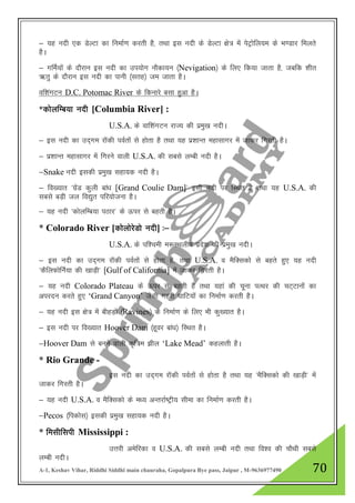 A-1, Keshav Vihar, Riddhi Siddhi main chauraha, Gopalpura Bye pass, Jaipur , M-9636977490 70
& ;g unh ,d MsYVk dk fuekZ.k djrh gS] rFkk bl unh ds MsYVk {ks= esa isVªksfy;e ds Hk.Mkj feyrs
gSA
& xfeZ;ksa ds nkSjku bl unh dk mi;ksx ukSdk;u ¼Nevigation½ ds fy, fd;k tkrk gS] tcfd 'khr
_rq ds nkSjku bl unh dk ikuh ¼lrg½ te tkrk gSA
Okf”kaxVu D.C. Potomac River ds fdukjs clk gqvk gSA
*dksyfEc;k unh [Columbia River] :
U.S.A. ds okf”kaxVu jkT; dh izeq[k unhA
& bl unh dk mn~xe jkWdh ioZrksa ls gksrk gS rFkk ;g iz”kkUr egklkxj esa tkdj fxjrh gSA
& iz”kkUr egklkxj esa fxjus okyh U.S.A. dh lcls yEch unh gSA
&Snake unh bldh izeq[k lgk;d unh gSA
& fo[;kr ^xzsaM dqyh cka/k [Grand Coulie Dam]* blh unh ij fLFkr gS rFkk ;g U.S.A. dh
lcls cM+h ty fo|qr ifj;kstuk gSA
& ;g unh ^dksyfEc;k iBkj* ds Åij ls cgrh gSA
* Colorado River [dksyksjsMks unh] %&
U.S.A. ds if”peh e:LFkyh; izns”k dh izeq[k unhA
& bl unh dk mn~xe jkWdh ioZrksa ls gksrk gS] rFkk U.S.A. o eSfDldkss ls cgrs gq, ;g unh
^dSfyQksfuZ;k dh [kkM+h* [Gulf of California] esa tkdj fxjrh gSA
& ;g unh Colorado Plateau ds Åij ls cgrh gS rFkk ;gka dh pwuk iRFkj dh pV~Vkuksa dk
vijnu djrs gq, „Grand Canyon‟ tSlh xgjh ?kkfV;ksa dk fuekZ.k djrh gSA
& ;g unh bl {ks= esa chgM+ksa ¼Ravines½ ds fuekZ.k ds fy, Hkh dq[;kr gSA
& bl unh ij fo[;kr Hoover Dam ¼gwoj cka/k½ fLFkr gSA
&Hoover Dam ls cuus okyh d`f=e >hy „Lake Mead‟ dgykrh gSA
* Rio Grande -
bl unh dk mn~xe jkWdh ioZrksa ls gksrk gS rFkk ;g ^eSfDldks dh [kkM+h* esa
tkdj fxjrh gSA
& ;g unh U.S.A. o eSfDldks ds e/; vUrjkZ"Vªh; lhek dk fuekZ.k djrh gSA
&Pecos ¼fidksl½ bldh izeq[k lgk;d unh gSA
* felhflih Mississippi :
mŸkjh vesfjdk o U.S.A. dh lcls yEch unh rFkk fo”o dh pkSFkh lcls
yEch unhA
 