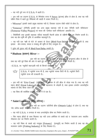 A-1, Keshav Vihar, Riddhi Siddhi main chauraha, Gopalpura Bye pass, Jaipur , M-9636977490 71
& ;g unh iw.kZ :i ls U.S.A. esa cgrh gSA
& bl unh dk mn~xe U.S.A. ds feuslks; jkT; esa Itasca ¼bVLd½ >hy ls gksrk gS] rFkk ;g unh
nf{k.k fn”kk esa cgrs gq, eSfDldks dh [kkM+h esa tkdj fxjrh gSA
&„Missouri‟ bldh lcls izeq[k lgk;d unh gS] ftldk mn~xe jkWdh ioZrksa ls gksrk gSA
&„Tennesse‟ ¼Vsfulh½ bldh ,d vU; izeq[k lgk;d unh gS rFkk ^Vsfulh ?kkVh ifj;kstuk*
[Tennesse Valley Project] ij Hkkjr dh ^nkeksnj ?kkVh ifj;kstuk* vk/kkfjr gSA
& felhflih rFkk bldh lgk;d ufn;ka e/;orhZ eSnkuh izns”k ds nf{k.kh Hkkx dk fuekZ.k djrh gSA
rFkk ;g {ks= d`f"k dh n`f"V ls vR;f/kd egRoiw.kZ gSA
& ;g unh ,d ^i{kh ds iats* ds vkdkj ds MsYVk [Bird Foot Delta] dk fuekZ.k djrh gS] rFkk
bldk {ks= dikl] pkoy o rEckdq dh d`f"k ds fy, mi;qDr gSA
* ;wjksi dh ;qjky unh Hkh Bird Foot Delta cukrh gSA
* Hudson ¼gMlu½ River %&
bl unh dk mn~xe U;w;kWdZ jkT; esa Hendrson ¼gUMªlu½ >hy ls gksrk gS
rFkk ;g unh iwoZ fn”kk dh vksj ls cgrs gq, vVykafVd egklkxj esa tkdj fxjrh gSA
&U.S.A. dk ^U;w;kWdZ 'kgj*blh unh ds fdukjs clk gqvk gSA
& bl unh dks „Erie Canal ¼,jh ugj½* ds ek/;e ls ,jh >hy ls tksM+k x;k gSA rFkk ;g unh
egku~ >hyksa ¼Great Lakes½ dks vVykafVd egklkxj ls tksM+rh gS] rFkk bldk mi;ksx vUrjkZ"Vªh;
O;kikj ds fy, fd;k tkrk gSA
& ;g fo”o dh lokZf/kd iznqf"kr ufn;ksa esa ls ,d gSA
* Saint Laurance [lsUV yksjsUl] :
bl unh dk mn~xe ^vksaVsfj;ks >hy ¼Ontario Lake½ ls gksrk gS] rFkk ;g
^lsaV yksjsal [kkM+h* esa tkdj fxjrh gSA
& ;g unh U.S.A. o dukMk ds e/; vUrjkZ"Vªh; lhek dk fuekZ.k djrh gSA
& fQj egku~ >hyksa ds lkFk feydj ;g unh mŸkj vesfjdk ds lcls cM+s o ^O;Lrre vUr% LFkyh;
ukSdk;u ra+=* dk fuekZ.k djrh gSA
& ;g unh fo”o ds lcls cM+s uneq[k [Estuary] ¼,LP;qjh½ dk fuekZ.k djrh gS rFkk ;g {ks=
eRL;;u m|ksx [Fishing Industry] ds fy, fo[;kr gSA
U.S.A. esa U;w;kWdZ jkT; Hkh gS] rFkk U;w;kWdZ uked flVh Hkh gSA U;w;kWdZ flVh
U;w;kWdZ jkT; dh jkt/kkuh gSA
 