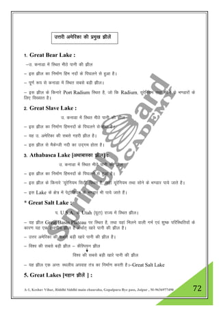 A-1, Keshav Vihar, Riddhi Siddhi main chauraha, Gopalpura Bye pass, Jaipur , M-9636977490 72
1- Great Bear Lake :
&m- dukMk esa fLFkr ehBs ikuh dh >hy
& bl >hy dk fuekZ.k fge unksa ds fi?kyus ls gqvk gSA
& iw.kZ :i ls dukMk esa fLFkr lcls cM+h >hyA
& bl >hy ds fdukjs Port Radium fLFkr gS] tks fd Radium] ;wjsfu;e rFkk lksus ds Hk.Mkjksa ds
fy, fo[;kr gSA
2- Great Slave Lake :
m- dukMk esa fLFkr ehBs ikuh dh >hy
& bl >hy dk fuekZ.k fgeunksa ds fi?kyus ls gqvk gSA
& ;g m- vesfjdk dh lcls xgjh >hy gSA
& bl >hy ls eSdsUth unh dk mn~xe gksrk gSA
3- Athabasca Lake [vFkkckLdk >hy] :
m- dukMk esa fLFkr ehBs ikuh dh >hy
& bl >hy dk fuekZ.k fgeunksa ds fi?kyus ls gqvk gSA
& bl >hy ds fdukjs ^;wjsfu;e flVh* fLFkr gS] tgka ;wjsfu;e rFkk lksus ds Hk.Mkj ik;s tkrs gSA
& bl Lake ds {ks= esa isVªksfy;e ds Hk.Mkj Hkh ik;s tkrs gSaA
* Great Salt Lake :
i- U.S.A. ds Utah ¼;wVk½ jkT; esa fLFkr >hyA
& ;g >hy Great Basin Plateau ij fLFkr gS] rFkk ;gka feyus okyh xeZ ,oa 'kq"d ifjfLFkfr;kas ds
dkj.k ;g ,d yo.kh; >hy gS vFkkZr~ [kkjs ikuh dh >hy gSA
& mŸkj vesfjdk dh lcls cM+h [kkjs ikuh dh >hy gSA
& fo”o dh lcls cM+h >hy & dSfLi;u >hy
fo”o dh lcls cM+h [kkjs ikuh dh >hy
& ;g >hy ,d vUr% LFkyh; viokg ra= dk fuekZ.k djrh gSA&Great Salt Lake
5. Great Lakes [egku >hysa ] :
mŸkjh vesfjdk dh izeq[k >hyas
 
