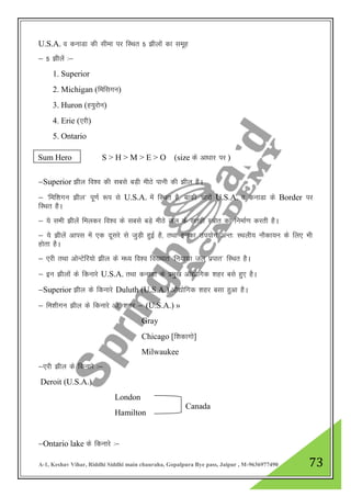 A-1, Keshav Vihar, Riddhi Siddhi main chauraha, Gopalpura Bye pass, Jaipur , M-9636977490 73
U.S.A. o dukMk dh lhek ij fLFkr 5 >hyksa dk lewg
& 5 >hysa %&
1. Superior
2. Michigan (feflxu)
3. Huron (g;qjksu)
4. Erie (,jh)
5. Ontario
&Superior >hy fo”o dh lcls cM+h ehBs ikuh dh >hy gSA
& ^fef”kxu >hy* iw.kZ :i ls U.S.A. esa fLFkr gS] ckdh pkjksa U.S.A. o dukMk ds Border ij
fLFkr gSA
& ;s lHkh >hysa feydj fo”o ds lcls cM+s ehBs ty ds lrgh L=ksr dk fuekZ.k djrh gSA
& ;s >hysa vkil esa ,d nwljs ls tqM+h gqbZ gS] rFkk budk mi;ksx vUr% LFkyh; ukSdk;u ds fy, Hkh
gksrk gSA
& ,jh rFkk vksUVsfj;ks >hy ds e/; fo”o fo[;kr ^fu;kxzk ty izikr* fLFkr gSA
& bu >hyksa ds fdukjs U.S.A. rFkk dukMk ds izeq[k vkS|ksfxd 'kgj cls gq, gSA
&Superior >hy ds fdukjs Duluth (U.S.A.) vkS|ksfxd 'kgj clk gqvk gSA
& fe”khxu >hy ds fdukjs vkS- 'kgj & (U.S.A.) »
Gray
Chicago [f”kdkxks]
Milwaukee
&,jh >hy ds fdukjs %&
Deroit (U.S.A.)
London
Hamilton
&Ontario lake ds fdukjs %&
Sum Hero S > H > M > E > O (size ds vk/kkj ij )
Canada
 