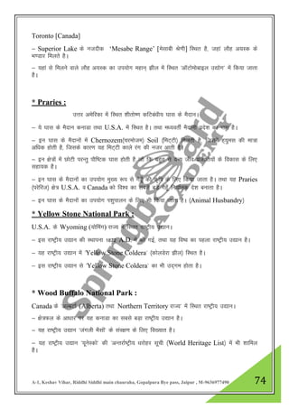 A-1, Keshav Vihar, Riddhi Siddhi main chauraha, Gopalpura Bye pass, Jaipur , M-9636977490 74
Toronto [Canada]
& Superior Lake ds utnhd „Mesabe Range‟ [eslkch Js.kh] fLFkr gS] tgka ykSg v;Ld ds
Hk.Mkj feyrs gSA
& ;gka ls feyus okys ykSg v;Ld dk mi;ksx egku~ >hy esa fLFkr ^vkWVkseksckby m|ksx* esa fd;k tkrk
gSA
* Praries :
mŸkj vesfjdk esa fLFkr 'khrks".k dfVca/kh; ?kkl ds eSnkuA
& ;s ?kkl ds eSnku dukMk rFkk U.S.A. esa fLFkr gSA rFkk e/;orhZ eSnkuh izns”k dk Hkkx gSA
& bu ?kkl ds eSnkuksa esa Chernozem¼pjekste½ Soil ¼feV~Vh½ feyrh gS] ftlesa g~;qel dh ek=k
vf/kd gksrh gS] ftlds dkj.k ;g feV~Vh dkys jax dh utj vkrh gSA
& bu {ks=ksa esa NksVh ijUrq ikSf"Vd ?kkl gksrh gS tks fd cgqr ls oU; tho iztkfr;ksa ds fodkl ds fy,
lgk;d gSA
& bu ?kkl ds eSnkuksa dk mi;ksx eq[; :i ls xsgw¡ dh d`f"k ds fy, fd;k tkrk gSA rFkk ;g Praries
¼ijsfjt½ {ks= U.S.A. o Canada dks fo”o dk lcls cM+s xsgw¡ fu;kZrd ns”k cukrk gSA
& bu ?kkl ds eSnkuksa dk mi;ksx Ik”kqikyu ds fy, Hkh fd;k tkrk gSA ¼Animal Husbandry½
* Yellow Stone National Park :
U.S.A. ds Wyoming (;ksfeax) jkT; esa fLFkr jk"Vªh; m|kuA
& bl jk"Vªh; m|ku dh LFkkiuk 1872 A.D. esa dh xbZ] rFkk ;g fo’o dk igyk jk"Vªh; m|ku gSA
& ;g jk"Vªh; m|ku esa ^Yellow Stone Coldera* ¼dksyMsjk >hy½ fLFkr gSA
& bl jk"Vªh; m|ku ls ^Yellow Stone Coldera* dk Hkh mn~xe gksrk gSA
* Wood Buffalo National Park :
Canada ds ^vYcVkZ (Alberta) rFkk Northern Territory jkT;* esa fLFkr jk"Vªh; m|kuA
& {ks=Qy ds vk/kkj ij ;g dukMk dk lcls cM+k jk"Vªh; m|ku gSA
& ;g jk"Vªh; m|ku ^taxyh HkSlksa* ds laj{k.k ds fy, fo[;kr gSA
& ;g jk"Vªh; m|ku ^;wusLdks* dh ^vUrjkZ"Vªh; /kjksgj lwph ¼World Heritage List½ esa Hkh 'kkfey
gSA
 