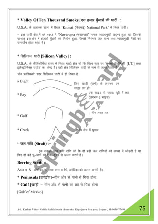 A-1, Keshav Vihar, Riddhi Siddhi main chauraha, Gopalpura Bye pass, Jaipur , M-9636977490 75
* Valley Of Ten Thousand Smoke [nl gtkj /kq¡vkjksa dh ?kkVh] :
U.S.A. ds vykLdk jkT; esa fLFkr „Kitmai ¼fdVekbZ½ National Park‟ esa fLFkr ?kkVhA
& bl ?kkVh {ks= esa o"kZ 1912 esa „Novarupta ¼uksokjIrk½‟ uked Tokykeq[kh mn~Hko gqvk Fkk] ftlds
Ik”pkr~ bl {ks= esa gtkjksa /kq¡vjksa dk fuekZ.k gqvk] ftuls fujUrj ty ok"i rFkk Tokykeq[kh xSlksa dk
mRltZu gksrk jgrk gSA
* flfydu ?kkVh [Silicon Valley] :
U.S.A. ds dSfyQksfuZ;k jkT; esa fLFkr ?kkVh {ks= tks fd fo”o Lrj ij ^lwpuk izkS|ksfxdh [I.T.] rFkk
bysDVªksfuDl m|ksx* dk dsUnz gSA ;gh {ks= flfydu ?kkVh ds uke ls tkuk tkrk gSA
^lsu ÝkaflLdks* 'kgj flfydu ?kkVh esa gh fLFkr gSA
» Bight
* Bay
* Gulf
* Creek rVh; {ks= esa ?kqeko
* ty laf/k ¼Strait½ %&
,d ldM+h ty laf/k jkf”k tks fd nks cM+h ty jkf”k;ksa dks vkil esa tksM+rh gS ;k
fQj nks cM+s Hkw&Hkkxksa dks ,d&nwljs ls vyx djrh gSA
Berring Strait »
Asia o N. vesfjdk dks rFkk :l o N. vesfjdk dks vyx djrh gSA
* Peninsula [izk;}hi]&rhu vksj ls ikuh ls f?kjk gksuk
* Gulf [[kkM+h] & rhu vksj ls ikuh dk rV ls f?kjk gksuk
[Gulf of Mexico]
ftl [kkM+h ¼ikuh½ ds yxHkx ,d
lkbM rV gks
,d lkbM ls T;knk nwjh esa rV
¼yxHkx 2 lkbM½
rhu rjQ rV
 