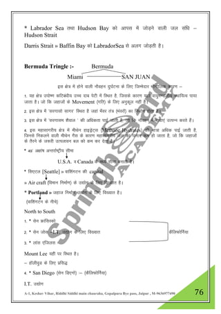 A-1, Keshav Vihar, Riddhi Siddhi main chauraha, Gopalpura Bye pass, Jaipur , M-9636977490 76
* Labrador Sea rFkk Hudson Bay dks vkil esa tksM+us okyh ty laf/k &
Hudson Strait
Darris Strait » Baffin Bay dks LabradorSea ls vyx tksM+rh gSA
Bermuda Tringle :- Bermuda
Miami SAN JUAN
bl {ks= esa gksus okyh ukSogu nq?kZVuk ds fy, ftEesnkj HkkSxksfyd dkj.k &
1- ;g {ks= miks".k dfVca/kh; mPp nkc isVh esa fLFkr gS] ftlds dkj.k ;gka ok;qe.Myh; LFkkf;Ro ik;k
tkrk gSA tks fd tgktksa ds Movement ¼xfr½ ds fy, vuqdwy ugha gSA
2- bl {ks= esa ^ljxklks lkxj* fLFkr gS tgka Hk¡oj ra= ¼Hkaojksa½ dk fuekZ.k gksrk gSA
3- bl {ks= esa ^ljxkle 'kSoky * dh vf/kdrk ikbZ tkrh gS] tks fd ukSogu esa ck/kk,a mRiUu djrs gSaA
4- bl egklkxjh; {ks= esa ehFksu gkbMªsV~l ¼Methane Hydrates½ dh ek=k vf/kd ikbZ tkrh gS]
ftuls fudyus okyh ehFksu xSl ds dkj.k egklkxjh; ty dk ?kuRo de gks tkrk gS] tks fd tgktksa
ds rSjus ds t:jh mRiykou cy dks de dj nsrk gSA
* 49* v{kka’k vUrjkZ"Vªh; lhek
U.S.A. o Canada ds e/; lhek cukrh gSA
* fl,Vy [Seattle] » okf”kaxVu dh capital
» Air craft ¼foeku fuekZ.k½ ds m|ksx ds fy, fo[;kr gSA
* Portland » tgkt fuekZ.k m|ksx ds fy, fo[;kr gSA
¼okf”kaxVu ds uhps½
North to South
1- * lsu ÝkaflLdks
2- * lsu tksl &I.T. m|ksx ds fy, fo[;kr dSfyQksfuZ;k
3- * ykal ,aftyl %
Mount Lee ;gha ij fLFkr gSA
& gkWyhoqM ds fy, izfl)
4- * San Diego ¼lsu fM,xks½ %& ¼dSfyQksfuZ;k½
I.T. m|ksx
 