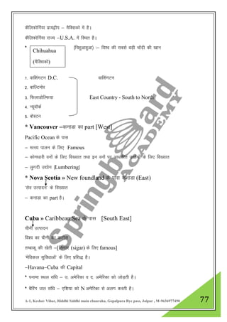 A-1, Keshav Vihar, Riddhi Siddhi main chauraha, Gopalpura Bye pass, Jaipur , M-9636977490 77
dSfyQksfuZ;k izk;}hi & eSfDldks esa gSA
dSfyQksfuZ;k jkT; &U.S.A. esa fLFkr gSA
* ¼fpgqvkgqvk½ %& fo”o dh lcls cM+h pkWn+h dh [kku
1- okf”kaxVu D.C. okf”kaxVu
2- ckfYVeksj
3- fQykMksfYQ;k East Country - South to North
4- U;w;kWdZ
5- cksLVu
* Vancouver &dukMk dk part [West]
Pacific Ocean ds ikl
& eRL; ikyu ds fy, Famous
& dks.k/kkjh ouksa ds fy, fo[;kr rFkk bu ouksa ij vk/kkfjr m|ksxksa ds fy, fo[;kr
& yqxnh m|ksx ¼Lumbering½
* Nova Scotia » New foundland ds ikl dukMk (East)
^lso mRiknu* ds fo[;kr
& dukMk dk part gSA
Cuba » Caribbean Sea ds ikl [South East]
phuh mRiknu
fo”o dk phuh dk dVksjk
rEckdw dh [ksrh &[flxkj (sigar) ds fy, famous]
^esfMdy lqfo/kkvksa* ds fy, izfl) gSA
&Havana&Cuba dh Capital
* iukek LFky laf/k & m- vesfjdk o n- vesfjdk dks tksM+rh gSA
* cSfjax ty laf/k & ,f”k;k dks N vesfjdk ls vyx djrh gSA
Chihuahua
(eSfDldks)
 