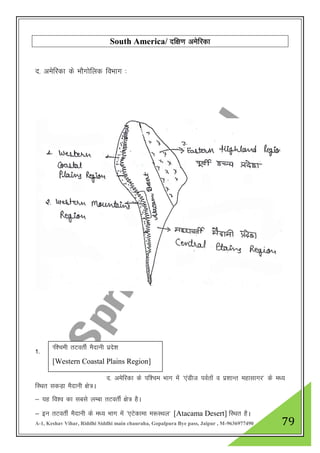 A-1, Keshav Vihar, Riddhi Siddhi main chauraha, Gopalpura Bye pass, Jaipur , M-9636977490 79
South America/ nf{k.k vesfjdk
n- vesfjdk ds HkkSxksfyd foHkkx %
1-
n- vesfjdk ds if”pe Hkkx esa ^,aMht ioZrksa o iz”kkUr egklkxj* ds e/;
fLFkr ldM+k eSnkuh {ks=A
& ;g fo”o dk lcls yEck rVorhZ {ks= gSA
& bu rVorhZ eSnkuh ds e/; Hkkx esa ^,Vsdkek e:LFky* [Atacama Desert] fLFkr gSA
If”peh rVorhZ eSnkuh izns”k
[Western Coastal Plains Region]
 