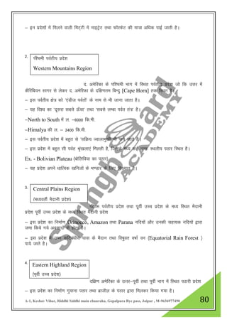 A-1, Keshav Vihar, Riddhi Siddhi main chauraha, Gopalpura Bye pass, Jaipur , M-9636977490 80
& bu izns”kksa esa feyus okyh feV~Vh esa ukbVªsV rFkk QkWLQsV dh ek=k vf/kd ikbZ tkrh gSA
2-
n- vesfjdk ds if”peh Hkkx esa fLFkr ioZrh; izns”k tks fd mŸkj esa
dSfjfc;u lkxj ls ysdj n- vesfjdk ds nf{k.kre fcUnq [Cape Horn] rd fLFkr gSA
& bl ioZrh; {ks= dks ^,aMht ioZrksa* ds uke ls Hkh tkuk tkrk gSA
& ;g fo”o dk ^nwljk lcls Å¡pk* rFkk ^lcls yEck ioZr ra=* gSA
&North to South Eksa y- &6000 fd-eh-
&Himalya dh y- & 2400 fd-eh-
& bl ioZrh; izns”k esa cgqr ls ^lfØ; Tokykeq[kh Hkh ik;s tkrs gSA
& bl izns”k esa cgqr lh ioZr J`a[kyk,a feyrh gS] ftuds e/; dbZ vUr% LFkyh; iBkj fLFkr gSA
Ex. - Bolivian Plateau ¼cksfyfo;k dk iBkj½
& ;g izns”k vius /kkfRod [kfutksa ds Hk.Mkj ds fy, fo[;kr gSA
3-
If”pe ioZrh; izns”k rFkk iwohZ mPp izns”k ds e/; fLFkr eSnkuh
izns”k iwohZ mPp izns”k ds e/; fLFkr eSnkuh izns”k
& bl izns”k dk fuekZ.k Orinocco, Amazon rFkk Parana ufn;ksa vkSj mudh lgk;d ufn;ksa }kjk
tek fd;s x;s volknksa ls gksrk gSA
& bl izns”k esa m".k dfVca/kh; ?kkl ds eSnku rFkk fo"kqor o"kkZ ou ¼Equatorial Rain Forest ½
ik;s tkrs gSA
4-
nf{k.k vesfjdk ds mŸkj&iwohZ rFkk iwohZ Hkkx esa fLFkr iBkjh izns”k
& bl izns”k dk fuekZ.k xq;kuk iBkj rFkk czkthy ds iBkj }kjk feydj fd;k x;k gSA
If”peh ioZrh; izns”k
Western Mountains Region
Central Plains Region
¼e/;orhZ eSnkuh izns”k½
Eastern Highland Region
¼iwohZ mPp izns”k½
 