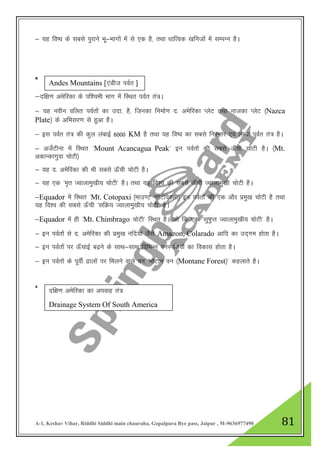 A-1, Keshav Vihar, Riddhi Siddhi main chauraha, Gopalpura Bye pass, Jaipur , M-9636977490 81
& ;g fo’o ds lcls iqjkus Hkw&Hkkxksa esa ls ,d gS] rFkk /kkfRod [kfutksa esa lEiUu gSA
*
&nf{k.k vesfjdk ds if”peh Hkkx esa fLFkr ioZr ra=A
& ;g uohu ofyr ioZrksa dk mnk- gS] ftudk fuekZ.k n- vesfjdk IysV rFkk uktdk IysV ¼Nazca
Plate½ ds vfHklj.k ls gqvk gSA
& bl ioZr ra= dh dqy yackbZ 6000 KM gS rFkk ;g fo’o dk lcls fujUrj ,oa yEck ioZr ra= gSA
& vtsZVhuk esa fLFkr ^Mount Acancagua Peak* bu ioZrksa dh lcls Å¡ph pksVh gSA ¼Mt.
vdkUdkxqok pksVh½
& ;g n- vesfjdk dh Hkh lcls Å¡ph pksVh gSA
& ;g ,d ^e`r Tokykeq[kh; pksVh* gSA rFkk ;g fo”o dh lcls Å¡ph Tokykeq[kh pksVh gSA
&Equador esa fLFkr ^Mt. Cotopaxi ¼ekm.V dksVksisDlh½ bu ioZrksa dh ,d vkSj izeq[k pksVh gS rFkk
;g fo”o dh lcls Å¡ph ^lfØ; Tokykeq[kh; pksVh* gSA
&Equador esa gh ^Mt. Chimbrago pksVh* fLFkr gSA tks fd ,d ^lq"kqIr Tokykeq[kh; pksVh* gSA
& bu ioZrksa ls n- vesfjdk dh izeq[k ufn;ka tSls Amazon, Colarado vkfn dk mn~xe gksrk gSA
& bu ioZrksa ij Å¡pkbZ c<+us ds lkFk&lkFk fofHkUu ouLifr;ksa dk fodkl gksrk gSA
& bu ioZrksa ds iwohZ <kyksa ij feyus okys ou ^eksaVku ou ¼Montane Forest½* dgykrs gSA
*
Andes Mountains [,aMht ioZr ]
nf{k.k vesfjdk dk viokg ra=
Drainage System Of South America
 