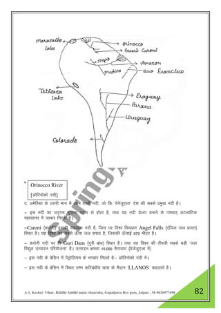 A-1, Keshav Vihar, Riddhi Siddhi main chauraha, Gopalpura Bye pass, Jaipur , M-9636977490 82
*
n- vesfjdk ds mŸkjh Hkkx esa cgus okyh unh] tks fd ^osustq,yk* ns”k dh lcls izeq[k unh gSA
& bl unh dk mn~xe xq;kuk iBkj ls gksrk gS] rFkk ;g unh MsYVk cukus ds i”pkr~ vVykafVd
egklkxj esa tkdj fxjrh gSA
&Caroni ¼djksuh½ bldh lgk;d unh gS] ftl ij fo”o fo[;kr Angel Falls ¼,afty ty izikr½
fLFkr gSA ;g fo”o dk lcls Å¡pk ty izikr gS] ftldh Å¡pkbZ 979 ehVj gSA
& djksuh unh ij gh Guri Dam ¼xqjh cka/k½ fLFkr gSA rFkk ;g fo”o dh rhljh lcls cM+h ^ty
fo|qr mRiknu ifj;kstuk* gSA mRiknu {kerk 10]000 eSxkokV ¼oststq,yk esa½
& bl unh ds csflu esa isVªksfy;e ds Hk.Mkj feyrs gS& vkWfjuksdks unh esaA
& bl unh ds csflu esa fLFkr m".k dfVca/kh; ?kkl ds eSnku ^LLANOS* dgykrs gSA
Orinocco River
[vkWfjuksdks unh]
 