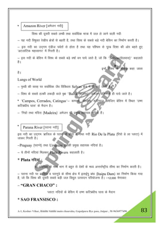 A-1, Keshav Vihar, Riddhi Siddhi main chauraha, Gopalpura Bye pass, Jaipur , M-9636977490 83
*
fo”o dh nwljh lcls yEch rFkk lokZf/kd ek=k esa ty ys tkus okyh unh
& ;g unh fo"kqor js[kh; {ks=ksa ls cgrh gS] rFkk fo”o ds lcls cM+s unh csflu dk fuekZ.k djrh gSA
& bl unh dk mn~xe ,aMht ioZrksa ls gksrk gS rFkk ;g if”pe ls iwjc fn”kk dh vksj cgrs gq,
^vVykafVd egklkxj* esa fxjrh gSA
& bl unh ds csflu esa fo”o ds lcls cM+s o"kkZ ou ik;s tkrs gS] tks fd ^^Selvas¼lsyokl½** dgykrs
gSA
bUgsa fo”o ds QsQM+s dgk tkrk
gSA
Lungs of World
& i`Foh dh lrg ij lokZf/kd tSo fofo/krk Selvas {ks= esa gh ikbZ tkrh gSA
& fo”o ds lcls gYdh ydM+h okys o`{k ^^Balsa ¼ckylk½** vestu csflu esa gh ik;s tkrs gSA
* ^^Campos, Cerrados, Catingas**& dEikl] lsjsMksl] dfVaxkt vesftu csflu esa fLFkr ^m".k
dfVca/kh; ?kkl* ds eSnku gSA
& ^fuxzks rFkk efnjk ¼Madeira½* vestu dh izeq[k lgk;d ufn;ka gSaA
*
bl unh dk mn~xe ^czkfty ds iBkj* ls gksrk gS] rFkk unh Rio De la Plata ¼fj;ks Ms yk IykVk½ esa
tkdj fxjrh gSA
&Praguay ¼ijkXos½ rFkk Uruguay bldh izeq[k lgk;d ufn;ka gSA
& ;s rhuksa ufn;ka feydj Plata Rivers dgykrh gSA
* Plata ufn;ka %
n- vesfjdk ds e/; Hkkx esa cgqr ls ns”kksa ds e/; vUrjkZ"Vªh; lhek dk fuekZ.k djrh gSA
& ijkuk unh ij czkfty o ijkxqos ds lhek {ks= esa brkbZiq cka/k ¼Itaipu Dam½ dk fuekZ.k fd;k x;k
gS] tks fd fo”o dh nwljh lcls cM+h ty fo|qr mRiknu ifj;kstuk gSA &12]000 esxkokV
& “GRAN CHACO” :
IykVk ufn;ksa ds csflu esa m".k dfVca/kh; ?kkl ds eSnku
* SAO FRANSISCO :
Amazon River [vestu unh]
Parana River [ijkuk unh]
 