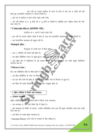 A-1, Keshav Vihar, Riddhi Siddhi main chauraha, Gopalpura Bye pass, Jaipur , M-9636977490 84
bl unh dk mn~xe czkfty ds iBkj ls gksrk gS rFkk ;g m- fn”kk dh vksj
cgrs gq, vVykafVd egklkxj esa tkdj fxjrh gSA
& iw.kZ :i ls czkfty esa cgus okyh lcls yEch unhA
& ;g unh czkfty ds n- iw- {ks=ksa dks m- iw- {ks=ksa ls tksM+rh gS] blhfy, bls ^jk"Vªh; ,drk dh unh*
dgk tkrk gSA
* Colorado River [dksyksjsMks unh] :
vtsZVhuk ds n- Hkkxksa esa cgus okyh unh
& bl unh dk mn~xe ,aMht ioZrksa ls gksrk gS] rFkk ;g vVykafVd egklkxj esa tkdj fxjrh gSA
& ;g isVkxksfu;k e:LFky dh izeq[k unh gSA
*esjkdkbxks >hy %
osustq,yk ds mŸkjh Hkkx esa fLFkr >hyA
& ;g n- vesfjdk dh lcls cM+h >hy gSA
& ;g >hy dsfjfc;u lkxj ls tqM+h gqbZ gS] rFkk ,d [kkjs ikuh dh >hy gSA
& bl >hy {ks= esa isVªksfy;e ds cM+s Hk.Mkj feyrs gS] rFkk osustq,yk dk lcls izeq[k isVªksfy;e
mRiknu {ks= gSA
*Titicaca Lake :
is: rFkk cksfyfo;k ns”kksa ds lhek {ks=ksa esa fLFkr >hy
& ;g >hy cksfyfo;k ds iBkj ij fLFkr gSA
& ;g ,d ehBs ikuh dh >hy gS] ftldk fuekZ.k fge unksa ds fi?kyu ls gqvk gSA
& ;g fo”o dh lcls Å¡pkbZ ij fLFkr ukSdk;u mi;qDr >hy gSA
*
1- ,Vsdkek e:LFky %
nf{k.k vesfjdk ds if”peh rVh; {ks=ksa esa feyus okyk e:LFkyA
& ;g e:LFky n- is: rFkk fpyh ns”k esa fLFkr gSA
& bl e:LFky ds fuekZ.k ds dkj.k& miks".k dfVca/kh; mPp nkc isVh 'kq"d O;kikfjd iousa rFkk B.Mh
iou /kkjk gSA
& ;g fo”o dk lcls 'kq"d e:LFky gSA
&Atacama Desert vius rkacs ds Hk.Mkjksa ds fy, izfl) gSA
nf{k.k vesfjdk esa feyus okys e:LFky
 
