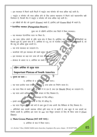 A-1, Keshav Vihar, Riddhi Siddhi main chauraha, Gopalpura Bye pass, Jaipur , M-9636977490 85
& bl e:LFky esa feyus okyh feV~Vh esa ukbVªsV rFkk QkWLQsV dh ek=k vf/kd ikbZ tkrh gSA
& ukbVªsV o QkWLQsV dh ek=k vf/kd gksus ds fy, iz”kkUr egklkxj esa feyus okys egklkxjh; i{kh
ftEesnkj gS] ftudh ihB esa ukbVªsV o QkWLQsV dh ek=k vf/kd ikbZ tkrh gSA
& bu if{k;ksa dh chV dks xqvkuks ¼Guano½ dgrs gS] blfy, bUgsa Guano Bird Hkh dgrs gSA
* isVkxksfu;k e:LFky [Patagonian Desert] :
eq[; :i ls nf{k.kh vtsZVhuk rFkk fpyh esa fLFkr e:LFkyA
& ;g e:LFky isVkxksfu;k iBkj ij fLFkr gSA
& ;g iBkj ,aMht ioZrksa ds o`f"V Nk;k {ks= esa fLFkr gSA blhfy, ;gka e:LFkyh; ifjfLFkfr;ksa dk
fodkl gqvk gSA blds lkFk gh n- vesfjdk ds n-iw- rV ds utnhd B.Mh QkWdys.M /kkjk cgrh gS] tks
fd ok;q dks vf/kd 'kq"d cukrh gSA
& ;g B.Ms e:LFky dk mnkgj.k gSA
& dkyksjsMks unh bl e:LFky dh lcls izeq[k unh gSA
& bl e:LFky dk cM+k Hkkx ykok dh ijr ls <dk gqvk gSA
& {ks=Qy ds vk/kkj ij n- vesfjdk dk lcls cM+k e:LFky gSA
*
1- xq;kuk dk iBkj %&
n- vesfjdk ds m- iw- Hkkx esa fLFkr iBkjA
& ;g iBkj czkthy iBkj ds lkFk feydj iw- mPp izns”k dk fuekZ.k djrk gSA
& ;g iBkj fo”o ds lcls iqjkus Hkw&Hkkxksa esa ls ,d gS] rFkk ,d Shield ¼f”kYM½ dk mnkgj.k gSA
& ;g iBkj vius /kkfRod [kfutksa ds Hk.Mkj ds fy, fo[;kr gSA
fo”ks"k :i ls ckWDlkbM ds fy, izfl)A
& blds vykok lksuk o Mk;e.M ds fy, Hkh izfl) gSA
& ;g iBkj fo"kqor js[kh; o"kkZ ouksa ls <dk gqvk gS rFkk viuh tSo fofo/krk ds fy, fo[;kr gSA
& vksfjuksdks rFkk mldh lgk;d ufn;ka blh iBkj ij ls cgrh gS] rFkk cgqr ls ty izikrksa dk
fuekZ.k djrh gSA blhfy, bl iBkj dk use ty fo|qr mRiknu ds fy, Hkh fd;k tkrk gS (Guri
Dam)A
2- Mato Grosso Plateau (ekVks xzklks iBkj) :
n- vesfjdk ds e/; esa fLFkr iBkjA
nf{k.k vesfjdk ds izeq[k iBkj
Important Plateau of South America
 