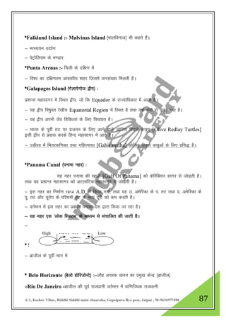 A-1, Keshav Vihar, Riddhi Siddhi main chauraha, Gopalpura Bye pass, Jaipur , M-9636977490 87
*Falkland Island :- Malvinas Island ¼ekyfoukt½ Hkh dgrs gSaA
& eRL;;u m|ksx
& isVªksfy;e ds Hk.Mkj
*Punta Arenas :- fpyh ds nf{k.k esa
& fo”o dk nf{k.kre vkoklh; 'kgj ftlesa tula[;k feyrh gSA
*Galapagos Island ¼xsykisxkst }hi½ %
iz”kkUr egklkxj esa fLFkr }hi] tks fd Equador ds jkT;kf/kdkj esa vkrk gSA
& ;g }hi fo"kqor js[kh; Equatorial Region esa fLFkr gS rFkk o"kkZ ouksa ls <dk gqvk gSA
& ;g }hi viuh tSo fofo/krk ds fy, fo[;kr gSA
& Hkkjr ds iwohZ rV ij iztuu ds fy, vkus okys vksfyo fjMys dNq, [Olive Redlay Turtles]
blh }hi ls izokl djds fgUn egklkxj esa vkrs gSA
& mM+hlk esa fHkrjdf.kdk rFkk xfgjekFkk [Gahir matha] vksfyo fjMys dNqvksa ds fy, izfl) gSA
*Panama Canal ¼iukek ugj½ %
;g ugj iukek dh [kkM+h [Gulf Of Panama] dks dsfjfc;u lkxj ls tksM+rh gSA
rFkk ;g iz”kkUr egklkxj dks vVykafVd egklkxj ls tksM+rh gSA
& bl ugj dk fuekZ.k 1914 A.D. esa fd;k x;k] rFkk ;g m- vesfjdk ds i- rV rFkk n- vesfjdk ds
iw- rV vkSj ;wjksi ds if”peh rV ds e/; nwjh dks de djrh gSA
& orZeku esa bl ugj dk izca/ku iukek ns”k }kjk fd;k tk jgk gSA
& ;g ugj ,d ^yksd flLVe* ds ek/;e ls lapkfyr dh tkrh gSA
& ;g fo’o ds lcls izeq[k vUrjkZ"Vªh; tyekxksZa esa ls ,d gSA
* Salvador ¼lYokMksj½ %&Slave Port [nkl cUnjxkg ]
& czkthy ds iwohZ Hkkx esa
* Belo Horizonte ¼csyks gksfjtksUVs½ %&ykSg v;Ld [kuu dk izeq[k dsUnz ¼czkthy½
»Rio De Janeiro -czkthy dh iwoZ jkt/kkuh orZeku esa okf.kfT;d jkt/kkuh
High - -- - - - - - Low
 