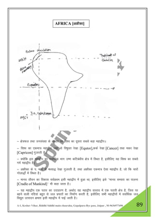 A-1, Keshav Vihar, Riddhi Siddhi main chauraha, Gopalpura Bye pass, Jaipur , M-9636977490 89
& {ks=Qy rFkk tula[;k ds vk/kkj ij fo”o dk nwljk lcls cM+k egk}hiA
& fo”o dk ,dek= egk}hi tgka ls fo"kqor js[kk [Equtor],ddZ js[kk [Cancer] rFkk edj js[kk
[Capricon] xqtjrh gSA
& D;ksafd bl egk}hi dk lokZf/kd Hkkx m".k dfVca/kh; {ks= esa fLFkr gS] blhfy, ;g fo”o dk lcls
xeZ egk}hi gSA
& vÝhdk ds i- Hkkx ls e/;k) js[kk xqtjrh gS] rFkk vÝhdk ,dek= ,slk egk}hi gS] tks fd pkjksa
xksyk)ksZa esa fLFkr gSA
& ekuo thou dk fodkl loZizFke blh egk}hi esa gqvk Fkk] blhfy, bls ^^ekuo lH;rk dk ikyuk
[Cradle of Mankind]** Hkh dgk tkrk gSA
& ;g egk}hi ,d iBkj dk mnkgj.k gS] vFkkZr~ ;g egk}hi okLro esa ,d iBkjh {ks= gS] ftl ij
cgus okyh ufn;ka cgqr ls ty izikrksa dk fuekZ.k djrh gS] blhfy, lHkh egk}hiksa esa lokZf/kd ty
fo|qr mRiknu {kerk blh egk}hi esa ikbZ tkrh gSA
AFRICA [vÝhdk]
 
