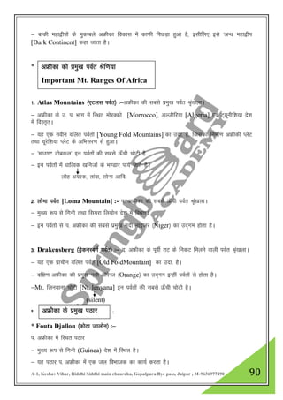 A-1, Keshav Vihar, Riddhi Siddhi main chauraha, Gopalpura Bye pass, Jaipur , M-9636977490 90
& ckdh egk}hiksa ds eqdkcys vÝhdk fodkl esa dkQh fiNM+k gqvk gS] blhfy, bls ^vU/k egk}hi
[Dark Continent] dgk tkrk gSA
*
1- Atlas Mountains ¼,Vyl ioZr½ %&vÝhdk dh lcls izeq[k ioZr J`a[kykA
& vÝhdk ds m- i- Hkkx esa fLFkr eksjDdks [Morrocco]] vYthfj;k [Algeria] ,oa V~;wuhf”k;k ns”k
esa foLr`rA
& ;g ,d uohu ofyr ioZrksa [Young Fold Mountains] dk mnk- gS] ftldk fuekZ.k vÝhdh IysV
rFkk ;wjsf”k;k IysV ds vfHklj.k ls gqvkA
& ^ekm.V Vkscdy* bu ioZrksa dh lcls Å¡ph pksVh gS
& bu ioZrksa esa /kkfRod [kfutksa ds Hk.Mkj ik;s tkrs gSA
ykSg v;Ld] rkack] lksuk vkfn
2- yksek ioZr [Loma Mountain] :- i- vÝhdk dh lcls Å¡ph ioZr J`a[kykA
& eq[; :i ls fxuh rFkk fl;jk fy;ksu ns”k esa fLFkrA
& bu ioZrksa ls i- vÝhdk dh lcls izeq[k unh ukbtj ¼Niger½ dk mn~xe gksrk gSA
3- Drakensberg ¼MªsduLcxZ ioZr½ %& n- vÝhdk ds iwohZ rV ds fudV feyus okyh ioZr J`a[kykA
& ;g ,d izkphu ofyr ioZr [Old FoldMountain] dk mnk- gSA
& nf{k.k vÝhdk dh izeq[k unh vkWjsUt ¼Orange½ dk mn~xe bUgha ioZrksa ls gksrk gSA
&Mt. fyu;kuk pksVh [Nt. lenyana] bu ioZrksa dh lcls Å¡ph pksVh gSA
(silent)
* %
* Fouta Djallon ¼QksVk tkyksu½ %&
i- vÝhdk esa fLFkr iBkj
& eq[; :i ls fxuh (Guinea) ns”k esa fLFkr gSA
& ;g iBkj i- vÝhdk esa ,d ty foHkktd dk dk;Z djrk gSA
vÝhdk dh izeq[k ioZr Jsf.k;ka
Important Mt. Ranges Of Africa
vÝhsdk ds izeq[k iBkj
 