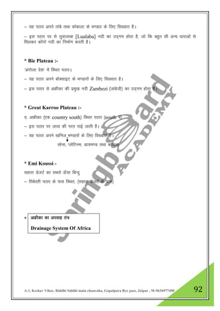 A-1, Keshav Vihar, Riddhi Siddhi main chauraha, Gopalpura Bye pass, Jaipur , M-9636977490 92
& ;g iBkj vius rkacs rFkk dksckYV ds Hk.Mkj ds fy, fo[;kr gSA
& bl iBkj ij ls yqokykck [Lualaba] unh dk mn~xe gksrk gS] tks fd cgqr lh vU; /kkjkvksa ls
feydj dksaxks unh dk fuekZ.k djrh gSA
* Bie Plateau :-
^vaxksyk ns”k* esa fLFkr iBkjA
& ;g iBkj vius ckWDlkbV ds Hk.Mkjksa ds fy, fo[;kr gSA
& bl iBkj ls vÝhdk dh izeq[k unh Zambezi ¼tkacsth½ dk mn~xe gksrk gSA
* Great Karroo Plateau :-
n- vÝhdk ¼,d country south½ fLFkr iBkj ¼south esa½
& bl iBkj ij ykok dh ijr ikbZ tkrh gSA
& ;g iBkj vius [kfut Hk.Mkjksa ds fy, fo[;kr gSA
lksuk] IysfVue] Mk;e.M rFkk dks;yk
* Emi Koussi -
lgkjk MstVZ dk lcls Å¡pk fcUnq
& frcsLrh iBkj ds ikl fLFkr] ¼lgkjk MstVZ ds ikl½
* vÝhdk dk viokg ra=
Drainage System Of Africa
 