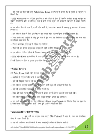 A-1, Keshav Vihar, Riddhi Siddhi main chauraha, Gopalpura Bye pass, Jaipur , M-9636977490 94
& ;g unh Cyq uhy unh rFkk White Nile River ds feyus ls curh gSA ;s lwMku ds [kkjrwe esa
feyrh gSA
&Blue Nile River dk mn~xe bFkksfi;k esa ruk >hy ls gksrk gS] tcfd White Nile River dk
mn~xe foDVksfj;k >hy ls gksrk gS] rFkk ;s nksuksa ufn;ka lwMku dh jkt/kkuh ^[kkjrwe* esa tkdj feyrh
gSA
& ;g unh nf{k.k ls mŸkj fn”kk dh vksj cgrh gS] rFkk MsYVk cukus ds i”pkr~ Hkw e/;lkxj esa tkdj
fxjrh gSA
& bl unh ds MsYVk esa feJ ¼bftIV½ ds dqN izeq[k 'kgj vysDtsfUMª;k] VUVk vkfn fLFkr gSA
& feJ viuh ty vkiwfrZ ds fy, iw.kZ :i ls bl unh ij vk/kkfjr gSA blhfy, feJ dks uhy unh
dk rksgQk dgk tkrk gSA
& feJ o btjkby iw.kZ :i ls flapkbZ ij fuHkZj gSA
& uhy unh dk csflu pkoy rFkk dikl dh [ksrh ds fy, fo[;kr gSA
& bl unh ij ^bftIV* ¼feJ½ esa fo[;kr ^vLoku cka/k* ¼Aswan Dam½ fLFkr gSA
&Blue Nile River ij bFkksfi;k esa ^xzsV bFkksfi;u fjuklk cka/k* dk fuekZ.k fd;k tk jgk gSA
ftlds fuekZ.k dk feJ o lwMku }kjk fojks/k fd;k tk jgk gSA
* Congo River :
bls Zaire River ¼tkbjs unh½ Hkh dgk tkrk gSA
& vÝhdk ds fo"kqor js[kh; {ks=ksa ls cgus okyh unhA
& ;g unh fo"kqor js[kk dks nks ckj dkVrh gSA
& bl unh dk mn~xe dVkaxk iBkj ls fudyus okyh cgqr lh /kkjkvksa ls gksrk gSA
& ;g unh vVykafVd egklkxj esa tkdj fxjrh gSA
& fo”o dh lcls xgjh unh rFkk vestu ds i’pkr~ lcls vf/kd ty ys tkus okyh unhA
& bl unh esa fo”o esa lcls vf/kd ty fo|qr mRiknu {kerk ikbZ tkrh gSA
& bl unh ij orZeku esa xzsV baxk ifj;kstuk ¼Great Inga Project½ dk fuekZ.k fd;k tk jgk gSA
ftldh {kerk 40]000 esxkokV gksxhA rFkk iw.kZ mRiknu ifj;kstuk gksxhA
* Zambezi River [tkEcsth unh] :
bl unh dk mn~xe ^ckb iBkj* ¼Bie Plateau½ ls gksrk gS] rFkk ;g ekStfEcd
pSuy esa tkdj fxjrh gSA
& ;g unh tkfEc;k rFkk ftEckCos ds e/; vUrjkZ"Vªh; lhek dk fuekZ.k djrh gSA
 